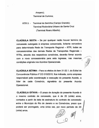 Amparo);
Terminal de Curicica;
RTR 5 - Terminal da Serrinha (Campo Grande);
Terminal Rodoviária Urbano de Santa Cruz
(Terminal Álvaro Alberto).
CLAÚSULA SEXTA - Se por qualquer razão houver termino da
concessão outorgada à empresa consorciada, licitante vencedora
para determinada Rede de Transporte Regional - RTR, todas as
concessionárias das demais Redes de Transportes Regionais -
RTRs, através dos respectivos consórcios, deverão firmar acordo
com a nova concessionária para esta ingresse, nas mesmas
/
condições originais nos Acordos Operacionais.
CLAÚSULA SÉTIMA - Para os efeitos do item 31.02.1, do Edital de
Concorrência Pública n° CO 010/2010, fica indicada, como empresa
responsável pela coordenação e execução do presente Acordo, a
líder de cada Consórcio, signatária do presente Acordo
Operacional.
CLAUSULA OITAVA - O prazo de duração do presente Acordo é
o mesmo contrato de concessão, que é de 20 (vinte) anos,
contados a partir da data da assinatura do contrato de concessão
entre o Município do Rio de Janeiro e os Consórcios, prazo que
poderá ser prorrogado, uma única vez, por novo período de 20 /
(vinte) anos.
//ÿ
> ,
|
1/
/Ú
 