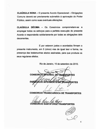 CLAUSULA NONA -O presente Acordo Operacional - Obrigações
Comuns deverá ser previamente submetido à aprovação do Poder
Público, assim como suas eventuais alterações.
CLAÚSULA DÉCIMA - Os Consórcios comprometem-se a
empregar todos os esforços para a perfeita execução do presente
Acordo e responderão solidariamente por todas as obrigações dele
decorrentes.
presente instrumento, em 5 (cinco) vias de igual teor e forma, na
presença das testemunhas abaixo assinadas, para que produza os
seus regulares efeitos.
E por estarem justos e acordados firmam o
Rio de Janeiro, 15 de setembro de 2010.
CONSORCIOJWTERSUL
CONSORCIO TRANSCARIOCA DE TRANSPORTES
6
 