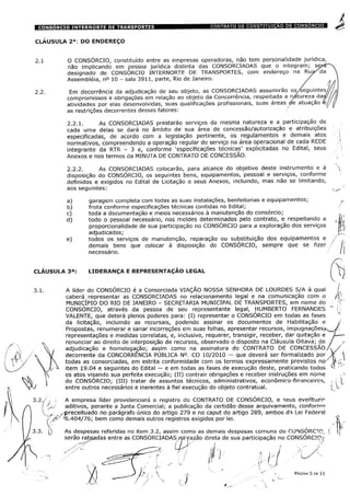 CLÁUSULA 2a: DO ENDEREÇO
2.1
2.2.1. As CONSORCIADAS prestarão serviços da mesma natureza e a participação de
cada uma delas se dará no âmbito de sua área de concessão/autorização e atribuições
especificadas, de acordo com a legislação pertinente, os regulamentos e demais atos
normativos, compreendendo a operação regular do serviço na área operacional de cada REDE
integrante da RTR - 3 e, conforme 'especificações técnicas' explicitadas no Edital, seus
Anexos e nos termos da MINUTA DE CONTRATO DE CONCESSÃO.
2.2.2. As CONSORCIADAS colocarão, para alcance do objetivo deste instrumento e à
disposição do CONSÓRCIO, os seguintes bens, equipamentos, pessoal e serviços, conforme
definidos e exigidos no Edital de Licitação e seus Anexos, incluindo, mas não se limitando,
aos seguintes:
a) garagem completa com todas as suas instalações, benfeitorias e equipamentos;
b) frota conforme especificações técnicas contidas no Edital;
c) toda a documentação e meios necessários à manutenção do consórcio;
d) todo o pessoal necessário, nos moldes determinados pelo contrato, e respeitando a
proporcionalidade de sua participação no CONSÓRCIO para a exploração dos serviços
adjudicados;
e) todos os serviços de manutenção, reparação ou substituição dos equipamentos e
demais bens que colocar à disposição do CONSÓRCIO, sempre que se fizer
necessário.
CLÁUSULA 3a: LIDERANÇA E REPRESENTAÇÃO LEGAL
( A
%
L. A líder do CONSÓRCIO é a Consorciada VIAÇÃO NOSSA SENHORA DE LOURDES S/A à qual /.,
caberá representar as CONSORCIADAS no relacionamento legal e na comunicação com o /4
MUNICÍPIO DO RIO DE JANEIRO - SECRETARIA MUNICIPAL DE TRANSPORTES, em nome do ÿ
1
CONSÓRCIO, através da pessoa de seu representante legal, HUMBERTO FERNANDES " j
VALENTE, que deterá plenos poderes para: (I) representar o CONSÓRCIO em todas as fases
da licitação, incluindo as recursais, podendo assinar os documentos de Habilitação e ,ÿ
Propostas, renumerar e sanar incorreções em suas folhas, apresentar recursos, impugnações,-
representações e medidas correlatas, e, inclusive, requerer, transigir, receber, dar quitação e U-
ÿ renunciar ao direito de interposição de recursos, observado o disposto na Cláusula Oitava; de j
 , adjudicação e homologação; assim como na assinatura do CONTRATO DE CONCESSÃO/ÿ/
V decorrente da CONCORRÊNCIA PÚBLICA N°. CO 10/2010 - que deverá ser formalizado por X
[ todas as consorciadas, em estrita conformidade com os termos expressamente previstos no ' U
)/ ÿ item 19.04 e seguintes do Edital — e em todas as fases de execução deste, praticando todos
 os atos visando sua perfeita execução; (II) contrair obrigações e receber instruções em nome
 do CONSÓRCIO; (III) tratar de assuntos técnicos, administrativos, econômico-financeiros,
entre outros necessários e inerentes à fiel execução do objeto contratual.
:./ j t A empresa líder providenciará o registro do CONTRATO DE CONSÓRCIO, e seus eventu?ic
! 'jjJ aditivos, perante a Junta Comercial; a publicação da certidão desse arquivamento, conforme
V „ ..-preceituado no parágrafo único do artigo 279 e no caput do artigo 289, ambos dÿ Lei Federal
>,#' '6.404/76; bem como demais outros registros exigidos por lei. tf
3.3. As despesas referidas no item 3.2, assim como as demais despesas comuns do CONSÓRCTO, ( 
serão rateadas entre as CONSORCIADAS rraVazão direta de sua participação no CONSÓRCIO.',S n,aTc
ft/ PÁGINA 5 DE 11
O CONSÓRCIO, constituído entre as empresas operadoras, não tem personalidade jurídica,
não implicando em pessoa jurídica distinta das CONSORCIADAS que o integram; s&tâ
designado de CONSORCIO INTERNORTE DE TRANSPORTES, com endereço na RujSda
Assembleia, n° 10 - sala 3911, parte, Rio de Janeiro. /
Em decorrência da adjudicação de seu objeto, as CONSORCIADAS assumirão os/seguintes
compromissos e obrigações em relação ao objeto da Concorrência, respeitada a natureza das'
atividades por elas desenvolvidas, suas qualificações profissionais, suas áreas de atuação e
as restrições decorrentes desses fatores:
 