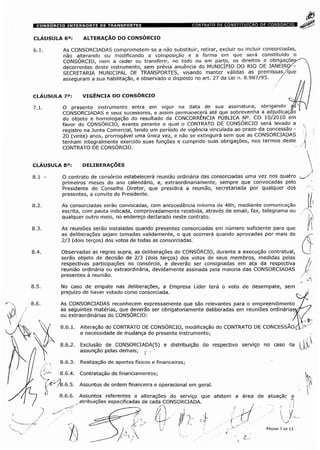 CLÁUSULA 6a: ALTERAÇÃO DO CONSÓRCIO
As CONSORCIADAS comprometem-se a não substituir, retirar, excluir ou incluir consorciadas,
não alterando ou modificando a composição e a forma em que será constituído o
CONSÓRCIO, nem a ceder ou transferir, no todo ou em parte, os direitos e obrigações
decorrentes deste instrumento, sem prévia anuência do MUNICÍPIO DO RIO DE JANEIRO/-
SECRETARIA MUNICIPAL DE TRANSPORTES, visando manter válidas as premissas/que
asseguram a sua habilitação, e observado o disposto no art. 27 da Lei n. 8.987/95. /
CLÁUSULA 7a: VIGÊNCIA DO CONSORCIO j
7.1. O presente instrumento entra em vigor na data de sua assinatura, obrigando |s
CONSORCIADAS e seus sucessores, e assim permanecerá até que sobrevenha a adjudicaçao
do objeto e homologação do resultado da CONCORRÊNCIA PÚBLICA N°. CO 10/2010 em
favor do CONSÓRCIO, evento perante o qual o CONTRATO DE CONSÓRCIO será levado a
registro na Junta Comercial, tendo um período de vigência vinculada ao prazo da concessão -
20 (vinte) anos, prorrogável uma única vez, e não se extinguirá sem que as CONSORCIADAS
tenham integralmente exercido suas funções e cumprido suas obrigações, nos termos deste
CONTRATO DE CONSÓRCIO.
CLAUSULA 8a
O contrato de consórcio estabelecerá reunião ordinária das consorciadas uma vez nos quatro
primeiros meses do ano calendário, e, extraordinariamente, sempre que convocadas pelo
Presidente do Conselho Diretor, que presidirá a reunião, secretariada por qualquer dos
presentes, a convite do Presidente.
As consorciadas serão convocadas, com antecedência mínima de 48h, mediante comunicação
escrita, com pauta indicada, comprovadamente recebida, através de email, fax, telegrama ou
qualquer outro meio, no endereço declarado neste contrato.
As reuniões serão instaladas quando presentes consorciadas em número suficiente para que
as deliberações sejam tomadas validamente, o que ocorrerá quando aprovadas por mais de
2/3 (dois terços) dos votos de todas as consorciadas.
Observadas as regras supra, as deliberações do CONSORCIO, durante a execução contratual,
serão objeto de decisão de 2/3 (dois terços) dos votos de seus membros, medidas pelas
respectivas participações no consórcio, e deverão ser consignadas em ata da respectiva
reunião ordinária ou extraordinária, devidamente assinada pela maioria das CONSORCIADAS
presentes à reunião.
No caso de empate nas deliberações, a Empresa Líder terá o voto de desempate, sem
prejuízo de haver votado como consorciada.
As CONSORCIADAS reconhecem expressamente que são relevantes para o empreendimento
as seguintes matérias, que deverão ser obrigatoriamente deliberadas em reuniões ordinárias1
ou extraordinárias do CONSÓRCIO: .
Alteração do CONTRATO DE CONSORCIO, modificação do CONTRATO DE CONCESSÃO
e necessidade de mudança do presente instrumento;
8.6.2. Exclusão de CONSORCIADA(S) e distribuição do respectivo serviço no caso da
assunção pelas demais; ,'
8.6.3. Realização de aportes físicos e financeiros
8.6.4. Contratação de financiamentos
8.6.5. Assuntos de ordem financeira e operacional em geral.
8.6.6. Assuntos referentes a alterações do serviço que afetem a área de atuaçãc e
atribuições especificadas de cada CONSORCIADA.
PÁGINA 7 DE 11
 