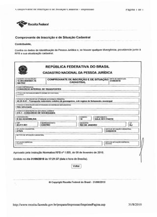 ouipiovante ue inscrição e ue dituaçao v.auasirai - impressão ragina i ae i
ReceitaFederal
Comprovante de Inscrição e de Situação Cadastral
Contribuinte,
Confira os dados de Identificação da Pessoa Jurídica e, se houver qualquer divergência, providencie junto à
RFB a sua atualização cadastral.
REPÚBLICA FEDERATIVA DO BRASIL
CADASTRO NACIONAL DA PESSOA JURÍDICA
NÚMERO DE INSCRIÇÃO
12.464.869/0001-76
MATRIZ
COMPROVANTE DE INSCRIÇÃO E DESITUAÇÃO
CADASTRAL
NOME EMPRESARIAL
l CONSORCIO INTHRSUL DE TRANSPORTES
ITÍTULO DO ESTABELECIMENTO (NOME DE FANTASIA)
f CÓDIGO EDESCRIÇÃO DA ATIVIDADÊ ECONÓMICA PRINCIPAL
I49.29-9-01 -Transporte rodoviário coletivo de passageiros. sob regime de fretamento, municipal
j CÓDIGO EDESCRIÇÃO DASATIVIOADES ECONÓMICAS SECUNDÁRIAS
I Não informada _
CÓDIGO E DESCRIÇÃODA NATUREZA JURÍDICA
215-1 - CONSORCIO DE SOCIEDADES
LOGRADOURO
R DA ASSEMBLEIA
CEP
20.011-901_
SITUAÇÃO CADASTRAL
I ATIVA
MOTIVO DE SITUAÇÃO CADASTRAL
. NUMERO
10
. COMPLEMENTO
SALA 3911 PARTE
I BAIRRO/DISTRITO
CENTRO
I MUNICÍPIO
RIO DE JANEIRO
DATA DA 3TUAÇÃO
31/08/2010
CADASTRAL
SITUAÇÃO ESPECIAL DATADA SITUAÇÃO ESPECIAL
Aprovado pela Instrução Normativa RFB n° 1.005, de 08 de fevereiro de 2010.
Emitido no dia 31/08/2010 às 17:21:37 (data e hora de Brasília).
Voltar
© Copyright Receita Federal do Brasil - 31/08/2010
http://www.receita.fazenda.gov.br/prepararlmpressao/ImprimePagina.asp 31/8/2010
 