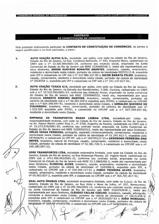 Pelo presente instrumento particular de CONTRATO DE CONSTITUIÇÃO DE CONSÓRCIO, as partes a
seguir qualificadas e no final assinadas, a saber:
1. AUTO VIAÇÃO ALPHA S/A., sociedade por ações, com sede na cidade do Rio de Janeiro,
Estado do Rio de Janeiro, na Rua Condessa Belmonte, n° 445, Engenho Novo, cadastrada no
CNPJ sob o n° 33.500.984/0001-29, conforme seu estatuto social, arquivado na Junta
Comercial do Estado do Rio de Janeiro sob NIRE 3330000546-3, neste ato representada por
seus diretores, ANDRE GUSTAVO BONATES ARANTES, brasileiro, casado, empresário,
residente e domiciliado nesta cidade, portador da cédula de identidade 09253112-8, expedida
pelo IFP e cadastrado no CPF sob o n° 017.986.227-85 e JACOB BARATA FILHO, brasileiro,
casado, comerciante, residente e domiciliado nesta cidade, portador da cédula de identidade
n° 2654554-1, expedida pelo IFP e cadastrado no CPF sob o n° 341.137.627-91;
2. AUTO VIAÇÃO TIJUCA S/A, sociedade por ações, com sede na Cidade do Rio de Janeiro,
Estado do Rio de Janeiro, na Estrada dos Bandeirantes, 5.900, Curicica, cadastrada no CNPJ
sob o n.° 33.535.592/0001-03, conforme seu Estatuto Social, arquivado na Junta comercial
do Estado do Rio de Janeiro sob NIRE 33300040552, neste ato, representada por seus
diretores ERNESTO RIBEIRO MARTINS, brasileiro, casado, comerciante, portador da
carteira de identidade sob o n.° 06.283.269-6 expedida pelo IFP/RJ, e cadastrado no CPF/MF
sob o n.° 824.598.947-91, residente e domiciliado nesta Cidade, e GERALDO QUEIROZ DE
FIGUEREDO, brasileiro, viúvo, comerciante, portador da carteira de identidade sob n°
1.532.569 expedida pelo IFP/RJ, e cadastrado no CPF/MF sob o n.° 027.599.857-68,
residente e domiciliado nesta Cidade;
EMPRESA DE TRANSPORTES BRASO LISBOA LTDA, sociedade por cotas de
responsabilidade limitada, com sede na Cidade do Rio de Janeiro, Estado do Rio de Janeiro,
na Av. Pastor Martin Luther King Jr., n° 3700, Engenho da Rainha, cadastrada no CNPJ sob o
n° 33.273.079/0001-83, conforme seu contrato social, arquivado na Junta Comercial do
Estado do Rio de Janeiro sob NIRE 33200263312, neste ato representada por seus Diretores:
HÉLIO VEIGA FERREIRA, português, separado consensualmente, comerciante, residente e
domiciliado nesta Cidade, portador da cédula de identidade n° 01.241.912-3, expedida pelo
DETRAN/RJ, e cadastrado no CPF.MF. sob o n° 100799127-53 e GENEROSO FERREIRA DAS
NEVES, brasileiro, natural de Portugal, casado, comerciante, residente e domiciliado nesta
Cidade, portador da cédula de identidade n° 01.581.726-5, e cadastrado no CPF/MF sob o n°
100.280.997-53;
GIRE TRANSPORTES LTDA, sociedade empresária limitada, com sede na Cidade do Rio de
Janeiro, Estado do Rio de Janeiro, na Rua Alvarenga Peixoto, 20 Vigário Geral cadastrada no
CNPJ sob o n°l1.996.993/0001-10, conforme seu contrato social, arquivado na Junta
Comercial do Estado do Rio de Janeiro sob NIRE 33.2.0866206-2, neste ato representada por
seus Diretores, FLORIVAL ALVES, brasileiro, casado, empresário, residente e domiciliado
nesta Cidade, portador da cédula de identidade n° 5183906-6, expedida pelo IFP, e
cadastrado no CPF/MF sob o n° 034.594.117-91 e FABIO TEIXEIRA ALVES, brasileiro,
casado, empresário, residente e domiciliado nesta Cidade, portador da cédula de identidade
n° 05.663.837-2, expedida pelo IFP, e cadastrado no CPF/MF sob o n° 765.70C.4C7-91;
REAL AUTO ONIBUS LTDA, sociedade empresária limitada, com sede na Cid3d£ Jo Ric de 
Janeiro, Estado do Rio de Janeiro, na Rua Vinte e Nove de Julho, n° 357, Bonsucesso,
cadastrada no CNPJ sob o n° 33.295.346/0001-13, conforme seu contrato social, arquivado ;
na Junta Comercial do Estado do Rio de Janeiro sob NIRE 3320253678 2, neste ato í(
representada por seus Diretores, CLÁUDIO CALLAK COELHO, brasileiro, casado, advogado, -residente e domiciliado nesta Cidade, portador da cédula de identidade r.3 C8321258-9,'
expedida pelo IFP, e cadastrado no CPF/MF sob o n° 003539207-03 e JOÃO MORGADOÿ
brasileiro, casado, comerciante, residente e domiciliado nesta Cidade, portador da cédula de
identidade n° SSP,-SP n°1655768, e cadastrado no CPF/MF sob o n° 026656893-04,
PÁGINA 1DE 8
 