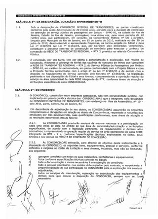 CONTRATO DE CONSTITUICAO DE CONSORCIOCONSORCIO INTERSUL DE TRANSPORTES
CLÁUSULA Ia: DA DESIGNAÇÃO, DURAÇÃO E EMPREENDIMENTO
1.1. Sob a designação de CONSÓRCIO INTERSUL DE TRANSPORTES, as partes constituem
consórcio pelo prazo determinado de 20 (vinte) anos, previsto para a duração da concessão
da operação do serviço público de passageiros por ônibus - SPPO-RJ, na cidade do Rio de
Janeiro, Estado do Rio de Janeiro, prorrogável, uma única vez, pelo novo período de 20
(vinte) anos, que participaram, em conjunto, da Concorrência Pública n° CO 010/2010,
lançada pelo Município do Rio de Janeiro, em 15 de junho de 2010, realizada no dia 30 de
julho de 2010, desenvolvendo e apresentando Propostas, na forma exigida no Edital e pela
Lei n° 8.987/95 c/c Lei n° 8.666/93, que, por haverem sido declaradas vencedoras,
constituem o presente contrato de constituição de consórcio para executar o contrato de
concessão da REDE DE TRANSPORTES REGIONAL - RTR 2 prevista na referida Concorrência
Pública.
1.2. A concessão, por seu turno, tem por objeto a administração e exploração, sob regime de
concessão, mediante a cobrança de tarifas dos usuários do conjunto de linhas que compõem
a REDE DE TRANSPORTES REGIONAL - RTR 2, do Serviço Público de Passageiros por Ônibus
- SPPO-RJ, em caráter de exclusividade, em plena conformidade com o Projeto Básico e com
a Proposta Técnica apresentada, com o artigo 6o da Lei n° 8.987/95 e de acordo com o
disposto no Regulamento do Serviço aprovado pelo Decreto n° 13.965/58, na legislação
pertinente e nas disposições do Edital e seus Anexos, compreendendo a operação regular do
serviço na área operacional de cada REDE integrante da RTR; conforme áreas de atuação e
atribuições específicas de cada CONSORCIADA.
CLÁUSULA 2a: DO ENDEREÇO
2.1. O CONSORCIO, constituído entre empresas operadoras, não tem personalidade jurídica, não
implicando em pessoa jurídica distinta das CONSORCIADAS que o integram; será designado
de CONSÓRCIO INTERSUL DE TRANSPORTES, com endereço na Rua da Assembléia, n° 10 -
sala 3911, parte, Centro, Rio de Janeiro, RJ.
2.2. Em decorrência da adjudicação de seu objeto, as CONSORCIADAS assumirão os seguintes
compromissos e obrigações em relação ao objeto da Concorrência, respeitada a natureza das
atividades por elas desenvolvidas, suas qualificações profissionais, suas áreas de atuação e
as restrições decorrentes desses fatores:
2.2.1. As CONSORCIADAS prestarão serviços da mesma natureza e a participação de
cada uma delas se dará no âmbito de sua área de concessão/autorização e atribuições
especificadas, de acordo com a legislação pertinente, os regulamentos e demais atos
normativos, compreendendo a operação regular do serviço na área operacional de cada REDE
integrante da RTR - 2 e, conforme "especificações técnicas' explicitadas no Edital, seus
Anexos e nos termos da MINUTA DE CONTRATO DE CONCESSÃO.
2.2.2. As CONSORCIADAS colocarão, para alcance do objetivo deste instrumento e à
disposição do CONSÓRCIO, os seguintes bens, equipamentos, pessoal e serviços, conforme
definidos e exigidos no Edital de Licitação e seus Anexos, incluindo, mas não se limitando,
aos seguintes:
a) garagem completa com todas as suas instalações, benfeitorias e equipamentos;
b) frota conforme especificações técnicas contidas no Edital; /
c) toda a documentação e meios necessários à manutenção do consórcio;
d) todo o pessoal necessário, nos moldes determinados pelo contrato, e respeitando a I
proporcionalidade de sua participação no CONSÓRCIO para a exploração dos serviços
adjudicados; /i
todos os serviços de manutenção, reparação ou substituição dos equipamentos elldemais bens que colocar à disposição do CONSÓRCIO, sempre que se fizer//

necessário.
PÁGINA 3 DE 8
 