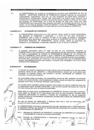 5.2. As CONSORCIADAS, por ocasião da contratação do Consórcio pelo MUNICÍPIO DO RIO DE
JANEIRO - SECRETARIA MUNICIPAL DE TRANSPORTES adotarão sistemas de contabilidade
independentes, respondendo, cada uma, por suas obrigações de ordem fiscal, tributária e
administrativa, previdenciária, usando cada consorciada sua própria conta bancária para
recebimentos ou pagamentos, emitindo suas próprias faturas relativas à parte que lhe couber
nos serviços, em conformidade com a área de atuação de cada uma, sendo que cada
CONSORCIADA será responsável pelas despesas derivadas da prestação dos serviços que lhe
couber, na sua área de atuação; quanto às despesas comuns do CONSÓRCIO, estas serão
rateadas entre as CONSORCIADAS na razão direta de sua participação no CONSORCIO.
CLÁUSULA 6a: ALTERAÇÃO DO CONSÓRCIO
6.1. As CONSORCIADAS comprometem-se a não substituir, retirar, excluir ou incluir consorciadas,
não alterando ou modificando a composição e a forma em que será constituído o
CONSÓRCIO, nem a ceder ou transferir, no todo ou em parte, os direitos e obrigações
decorrentes deste instrumento, sem prévia anuência do MUNICÍPIO DO RIO DE JANEIRO -
SECRETARIA MUNICIPAL DE TRANSPORTES, visando manter válidas as premissas que
asseguram a sua habilitação, e observado o disposto no art. 27 da Lei n. 8.987/95.
CLÁUSULA 7a: VIGÊNCIA DO CONSÓRCIO
7.1. O presente instrumento entra em vigor na data de sua assinatura, obrigando as
CONSORCIADAS e seus sucessores, e assim permanecerá até que sobrevenha a adjudicação
do objeto e homologação do resultado da CONCORRÊNCIA PÚBLICA N°. CO 10/2010 em
favor do CONSÓRCIO, evento perante o qual o CONTRATO DE CONSÓRCIO será levado a
registro na Junta Comercial, tendo um período de vigência vinculada ao prazo da concessão -
20 (vinte) anos, prorrogável uma única vez, e não se extinguirá sem que as CONSORCIADAS
tenham integralmente exercido suas funções e cumprido suas obrigações, nos termos deste
CONTRATO DE CONSÓRCIO.
CLÁUSULA 8a: DELIBERAÇÕES
8.1 - O contrato de consórcio estabelecerá reunião ordinária das consorciadas uma vez nos quatro
primeiros meses do ano calendário, e, extraordinariamente, sempre que convocadas pelo
Presidente do Conselho Diretor, que presidirá a reunião, secretariada por qualquer dos
presentes, a convite do Presidente.
As consorciadas serão convocadas, com antecedência mínima de 48h, mediante comunicação
escrita, com pauta indicada, comprovadamente recebida, através de email, fax, telegrama ou
qualquer outro meio, no endereço declarado neste contrato.
As reuniões serão instaladas quando presentes consorciadas em número suficiente para que
as deliberações sejam tomadas validamente, o que ocorrerá quando aprovadas por mais de
2/3 (dois terços) dos votos de todas as consorciadas.
Observadas as regras supra, as deliberações do CONSÓRCIO, durante a execução contratual,
serão objeto de decisão de 2/3 (dois terços) dos votos de seus membros, medidas pelas
respectivas participações no consórcio, e deverão ser consignadas em ata da respectiva
reunião ordinária ou extraordinária, devidamente assinada pela maioria das CONSORCIADAS
presentes à reunião.
No caso de empate nas deliberações, a Empresa Líder terá o voto de duserooate, >ém
prejuízo de haver votado como consorciada.
As CONSORCIADAS reconhecem expressamente que são relevantes para o empreendimento
as seguintes matérias, que deverão ser obrigatoriamente deliberadas em reuniões ordinárias
ou extraordinárias do CONSÓRCIO:
8.6.1. Alteração do CONTRATO DE CONSÓRCIO, modificação do CONTRATO DF CONCESSÃO
e necessidade de mudança do presente instrumento;
8.6j2. Exclusão de CONSORCIADA(S) e distribuição do respectivo servic-p no caso da
y assunção pelas demais; ,. _ r-
PÁGINA 5 DE 8
 