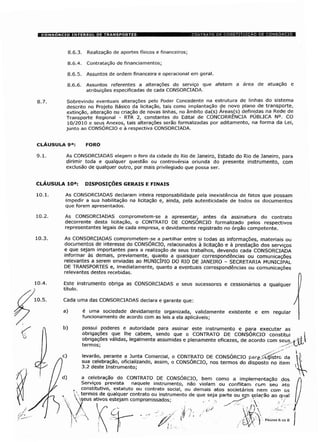 8.6.3. Realização de aportes físicos e financeiros;
8.6.4. Contratação de financiamentos;
8.6.5. Assuntos de ordem financeira e operacional em geral.
8.6.6. Assuntos referentes a alterações do serviço que afetem a área de atuação e
atribuições especificadas de cada CONSORCIADA.
g_7_ Sobrevindo eventuais alterações pelo Poder Concedente na estrutura de linhas do sistema
descrito no Projeto Básico da licitação, tais como implantação de novo plano de transporte,
extinção, alteração ou criação de novas linhas, no âmbito da(s) Áreas_(s) definidas na Rede de
Transporte Regional - RTR 2, constantes do Edital de CONCORRÊNCIA PUBLICA N°. CO
10/2010 e seus Anexos, tais alterações serão formalizadas por aditamento, na forma da Lei,
junto ao CONSÓRCIO e à respectiva CONSORCIADA.
CLÁUSULA 9a: FORO
9.1. As CONSORCIADAS elegem o foro da cidade do Rio de Janeiro, Estado do Rio de Janeiro, para
dirimir toda e qualquer questão ou controvérsia oriunda do presente instrumento, com
exclusão de qualquer outro, por mais privilegiado que possa ser.
CLÁUSULA 10a: DISPOSIÇÕES GERAIS E FINAIS
10.1. As CONSORCIADAS declaram inteira responsabilidade pela inexistência de fatos que possam
impedir a sua habilitação na licitação e, ainda, pela autenticidade de todos os documentos
que forem apresentados.
10.2. As CONSORCIADAS comprometem-se a apresentar, antes da assinatura do contrato
decorrente desta licitação, o CONTRATO DE CONSORCIO formalizado pelos respectivos
representantes legais de cada empresa, e devidamente registrado no órgão competente.
As CONSORCIADAS comprometem-se a partilhar entre si todas as informações, materiais ou
documentos de interesse do CONSÓRCIO, relacionados à licitação e à prestação dos serviços
e que sejam importantes para a realização de seus trabalhos, devendo cada CONSORCIADA
informar às demais, previamente, quanto a quaisquer correspondências ou comunicações
relevantes a serem enviadas ao MUNICÍPIO DO RIO DE JANEIRO - SECRETARIA MUNICIPAL
DE TRANSPORTES e, imediatamente, quanto a eventuais correspondências ou comunicações
relevantes destes recebidas.
Este instrumento obriga as CONSORCIADAS e seus sucessores e cessionários a qualquer
título.
Cada uma das CONSORCIADAS declara e garante que:
a) é uma sociedade devidamente organizada, validamente existente e em regular
funcionamento de acordo com as leis a ela aplicáveis;
b) possui poderes e autoridade para assinar este instrumento e para executar as
obrigações que lhe cabem, sendo que o CONTRATO DE CONSÓRCIO constitui
obrigações válidas, legalmente assumidas e plenamente eficazes, de acordo com seus
termos; ÿ
c) levarão, perante a Junta Comercial, o CONTRATO DE CONSÓRCIO parÿjfcÇjístrG da
| sua celebração, oficializando, assim, o CONSÓRCIO, nos termos do disposto no item
3.2 deste Instrumento;
a celebração do CONTRATO DE CONSÓRCIO, bem como a implementação dos
Serviços prevista naquele instrumento, não violam ou conflitam rom seu ato
, constitutivo, estatuto ou contrato social, ou demais atos societários nem com os
 termos de qualquer contrato ou instrumento de que seja parte ou epn celarão ao qual
Vseus ativos estejam compromissados; , -•  ,
PÁGINA 6 OE 8
 