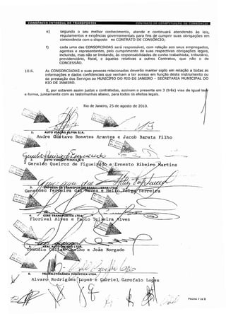 segundo o seu melhor conhecimento, atende e continuará atendendo às leis,
regulamentos e exigências governamentais para fins de cumprir suas obrigações em
consonância com o disposto no CONTRATO DE CONSÓRCIO;
cada uma das CONSORCIADAS será responsável, com relação aos seus empregados,
agentes e representantes, pelo cumprimento de suas respectivas obrigações legais,
incluindo, mas não se limitando, às responsabilidades de cunho trabalhista, tributário,
previdenciário, fiscal, e àquelas relativas a outros Contratos, que não o de
CONCESSÃO.
As CONSORCIADAS e suas pessoas relacionadas deverão manter sigilo em relação a todas as
informações e dados confidenciais que venham a ter acesso em função deste instrumento ou
da prestação dos Serviços ao MUNICÍPIO DO RIO DE JANEIRO - SECRETARIA MUNICIPAL DO
RIO DE JANEIRO.
E, por estarem assim justas e contratadas, assinam o presente em 3 (três) vias de igual te.
e forma, juntamente com as testemunhas abaixo, para todos os efeitos legais.
Rio de Janeiro, 25 de agosto de 2010
AUTO VIAÇÃO ÿLPHA S/A.
Andre Gustavo Bonates Arantes e Jacob Barata Filho
TIJUCi
'TRANSPOR
ira daí
4.
' GIRE TRANSPORTES LTD,
Florival Alves e Fé
mi à
TRÿltfsLITÓRÂNEA TURÍSTICA LTDA. / ÿ7 ~~
Alvaro Rodrigúés [Yopeá- é Çiàbriel Garofalo Loj|ps
PÁGINA 7 DE 8
 