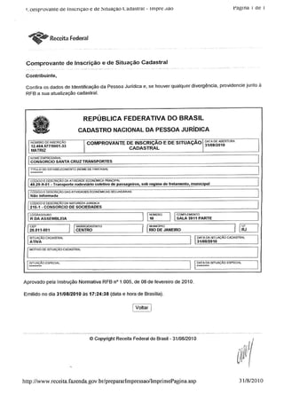 '_;omprovante de inscrição c de hituaçáo Cadastral - impre.são Fagina i de i
ReceitaFederal
Comprovante de Inscrição e de Situação Cadastral
Contribuinte,
Confira os dados de Identificação da Pessoa Jurídica e, se houver qualquer divergência, providencie junto à
RFB a sua atualização cadastral.
REPÚBLICA FEDERATIVA DO BRASIL
CADASTRO NACIONAL DA PESSOA JURÍDICA
NÚMERO DEINSCRIÇÃO
12.464.577/0001-33
MATRIZ
COMPROVANTE DE INSCRIÇÃO E DE SITUAÇAO °ÿ|ÿ;RTURA
CADASTRAL
NOME EMPRESARIAL
CONSORCIO SANTA CRUZ TRANSPORTES
TÍTULO DO ESTABELECIMENTO (NOME DE FANTASIA)
CÓDIGO EDESCRIÇÃO OA ATIVIDADEECONÓMICA PRINCIPAL
49.29-9-01 - Transporte rodoviário coletivo de passageiros, sob regime de fretamento, municipal
CÓDIGOEDESCRIÇÃO DASATWIDADES ECONÓMICAS SECUNDÁRIAS
Não informada_ ____
1 CÓDIGOEDESCRIÇÃOD/l NATUREZA JURÍDICA
215-1 - CONSORCIO DE SOCIEDADES
LOGRADOURO NÚMERO COMPLEMENTO
R DA ASSEMBLEIA 10 SALA 3911 PARTE
COMPLEMENTO
SALA 3911 PARTE
CEP
20.011-801_
SITUAÇÃO CADASTRAL
ATIVA
MOTIVO DE SITUAÇAOCADASTRAL
I BAIRRO/DISTRITO
CENTRO
' MUNICÍPIO
RIO DE JANEIRO
DATA DA STUAÇÂO CADASTRAL
31/08/2010
DATA DA STUAÇÂO ESPECIALSITUAÇAO ESPECIAL
Aprovado pela Instrução Normativa RFB n° 1.005,de 08 de fevereiro de 2010.
Emitido no dia 31/08/2010 às 17:24:38 (data e hora de Brasília).
Voltar
© Copyright Receita Federal do Brasil - 31/08/2010
http://www.receita.fazenda.gov.br/prepararlmpressao/lmprimePagina.asp 31/8/2010
 
