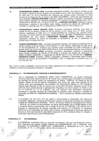 TRANSPORTES BARRA LTDA, sociedade empresária limitada, com sede na Cidade do Rio
de Janeiro, Estado do Rio de Janeiro, na Rua Anália Franco, 150, Vila Valqueire, cadastrada
no CNPJ sob o n° 40.177.446/0001-00, conforme seu contrato social, arquivado na Junta
Comercial do Estado do Rio de Janeiro sob NIRE 3320238890-2, neste ato representada por
seus Diretores, GETÚLIO ANTUNES, brasileiro, casado, comerciante, residente e domiciliado
nesta Cidade, portador da cédula de identidade n° 1.624.813-0 IFP, expedida pelo IFP, e
cadastrado no CPF/MF sob o n° 000.757.287-53; e AVELINO ANTUNES, brasileiro, casado,
comerciante, residente e domiciliado nesta Cidade, portador da cédula de identidade n°
1326483-3, expedida pelo IFP, e cadastrado no CPF/MF sob o n° 001.578.647-15;
TRANSPORTES CAMPO GRANDE LTDA, sociedade empresária limitada, com sede na
Cidade do Rio de Janeiro, Estado do Rio de Janeiro, na Av. Santa Cruz, n° 7825, Senador
Câmara, cadastrada no CNPJ sob o n° 33.646.969/0001-93, conforme seu contrato social,
arquivado na Junta Comercial do Estado do Rio de Janeiro sob NIRE 33200694429, neste ato
representada por seu Diretor, AGOSTINHO TAVARES MAIA, brasileiro, solteiro,
empresário, portador da cédula de identidade n° 09792602-6, do IFP, e cadastrado no
CPF/MF sob o n° 028014767-81;
VIAÇÃO ANDORINHA LTDA., sociedade empresária limitada, com sede na Cidade do Rio de
Janeiro, Estado do Rio de Janeiro, na Rua Boiobi, n° 1.992, Bangu, cadastrada no CNPJ sob o
n° 00.189.296/0001-30, conforme seu contrato social, arquivado na Junta Comercial do
Estado do Rio de Janeiro sob NIRE 3320511615-6, neste ato representada por seus Diretores
ÁLVARO RODRIGUES LOPES, português, divorciado, empresário, residente e domiciliado
nesta Cidade, portador do CRA/RJ n° 20-49169-7, portador da carteira de identidade n°
RNEW 573.829-3 SE/DPMAF, e cadastrado no CPF/MF sob o n° 411.191.507-87 e GABRIEL
GAROFALO LOPES, brasileiro, solteiro, empresário, residente e domiciliado nesta Cidade,
portador da carteira de identidade n° 20264664-2 DIC, e cadastrado no CPF/MF sob o n°
111.152.057-73;
têm, entre si certo e ajustado, na forma do art. 278 e seguintes da Lei Federal n° 6.404/76, constituir
consórcio, conforme as seguintes cláusulas e condições:
CLÁUSULA Ia: DA DESIGNAÇÃO, DURAÇÃO E EMPREENDIMENTO
1.1. Sob a designação de CONSÓRCIO SANTA CRUZ TRANSPORTES, as partes constituem
consórcio pelo prazo determinado de 20 (vinte) anos, previsto para a duração da concessão
da operação do serviço público de passageiros por ônibus - SPPO-RJ, na cidade do Rio de
Janeiro, Estado do Rio de Janeiro, prorrogável, uma única vez, pelo novo período de 20
(vinte) anos, que participaram, em conjunto, da Concorrência Pública n° CO 010/2010,
lançada pelo Município do Rio de Janeiro, em 15 de junho de 2010, realizada no dia 30 de
julho de 2010, desenvolvendo e apresentando Propostas, na forma exigida no Edital e pela
Lei n° 8.987/95 c/c Lei n° 8.666/93, que, por haverem sido declaradas vencedoras,
constituem o presente contrato de constituição de consórcio para executar o contrato de
concessão da REDE DE TRANSPORTES REGIONAL - RTR 5 prevista na referida Concorrência
Pública.
1.2. A concessão, por seu turno, tem por objeto a administração e exploração, sob regime de
concessão, mediante a cobrança de tarifas dos usuários do conjunto de linhas que compõem
a REDE DE TRANSPORTES REGIONAL - RTR 5, do Serviço Público de Passageiros por Ônibus
- SPPO-RJ, em caráter de exclusividade, em plena conformidade com o Projeto Básico e com
a Proposta Técnica apresentada, com o artigo 6o da Lei n° 8.987/95 e de acordo com o
disposto no Regulamento do Serviço aprovado pelo Decreto n° 13.965/58. na legislação
pertinente e nas disposições do Edital e seus Anexos, compreendendo a operação regular do
serviço na área operacional de cada REDE integrante da RTR; conforme áreas de atuação e
atribuições especificas de cada CONSORCIADA.
CLAUSULA 2a: DO ENDEREÇO
2.1. O CONSORCIO, constituído entre as empresas operadoras, não tem personahaaae jurídica,
não implicando em pessoa jurWiça distinta das CONSORCIADAS que o integram; será
designado de CONSORCIO SANTAXCRUZ TRANSPORTES e estabelecer-se--í> na Rua da
Assembléia, n° 10 - s. 391lpafte, Centro, Rio de Janeiro, RJ. y/ » .i
/
/Á 'S /' /
( 's <y/í írn PÁGINA 2 DE 7
 