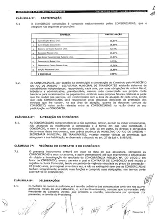 CLÁUSULA 5a: PARTICIPAÇÃO
5.1 O CONSÓRCIO constituído é composto exclusivamente pelas CONSORCIADAS, que o
integram nas seguintes proporções:
PARTICIPAÇAO
11,01%Auto Viação Bangu Ltda.
Auto Viação Jabour Ltda. 18,98%
9,44%Empresa de Viação Algarve Ltda.
Expresso Pégaso Ltda. 23,24%
Rio Rotas transportes e Turismo Ltoa.
Transportes Barra Ltoa 0,95%
Transportes Campo Grande Ltda. 10,29%
Viação Andorinha Ltda.
100%
5.2. As CONSORCIADAS, por ocasião da constituição e contratação do Consórcio pelo MUNICÍPIO
DO RIO DE JANEIRO - SECRETARIA MUNICIPAL DE TRANSPORTES adotarão sistemas de
contabilidade independentes, respondendo, cada uma, por suas obrigações de ordem fiscal,
tributária e administrativa, previdenciária, usando cada consorciada sua própria conta
bancária para recebimentos ou pagamentos, emitindo suas próprias faturas relativas à parte
que lhe couber nos serviços, em conformidade com a área de atuação de cada uma, sendo
que cada CONSORCIADA será responsável pelas despesas derivadas da prestação dos
serviços que lhe couber, na sua área de atuação; quanto às despesas comuns do
CONSÓRCIO, estas serão rateadas entre as CONSORCIADAS na razão direta de sua
participação no CONSÓRCIO.
CLÁUSULA 6a: ALTERAÇÃO DO CONSÓRCIO
6.1. As CONSORCIADAS comprometem-se a não substituir, retirar, excluir ou incluir consorciadas,
não alterando ou modificando a composição e a forma em que será constituído o
CONSÓRCIO, e nem a ceder ou transferir, no todo ou em parte, os direitos e obrigações
decorrentes deste instrumento, sem prévia anuência do MUNICÍPIO DO RIO DE JANEIRO -
SECRETARIA MUNICIPAL DE TRANSPORTES, visando manter válidas as premissas que
asseguram a sua habilitação, e observado o disposto no art. 27 da Lei n. 8.987/95.
CLÁUSULA 7a: VIGÊNCIA DO CONTRATO E DO CONSÓRCIO
7.1. O presente instrumento entrará em vigor na data de sua assinatura, obrigando as
CONSORCIADAS e seus sucessores, e assim permanecerá até que sobrevenha a adjudicação
do objeto e homologação do resultado da CONCORRÊNCIA PÚBLICA N°. CO 10/2010 em
favor do CONSÓRCIO, evento perante o qual o CONTRATO DE CONSÓRCIO será levado a
registro na Junta Comercial, tendo um período de vigência vinculada ao prazo da concessão -20 (vinte) anos, prorrogável uma única vez, e não se extinguirá sem que as CONSORCIADAS
tenham integralmente exercido suas funções e cumprido suas obrigações, nos ternos derte
CONTRATO DE CONSÓRCIO.
CLÁUSULA 8a: DELIBERAÇÕES
jj
8.1- O contrato de consórcio estabelecerá reunião ordinária das consorciadas uma vez nos quadro
primeiros meses do ano calendário, e, extraordinariamente, sempre que con-'oradas pelo
Presidente do Conselho Diretor, ÿque presidirá a reunião, secretariada por qualquer dcs
presentes, a convite do Presidente.
r/
|jj/~) PÁGINA 4 DE 7
 