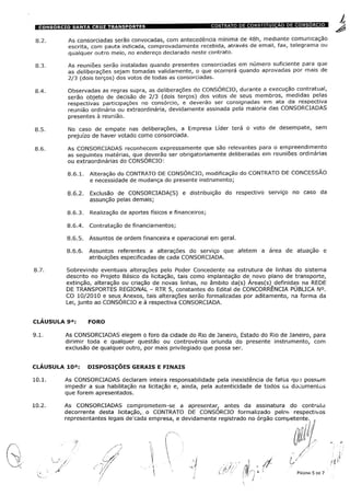 As consorciadas serão convocadas, com antecedência mínima de 48h, mediante comunicação
escrita, com pauta indicada, comprovadamente recebida, através de email, fax, telegrama ou
qualquer outro meio, no endereço declarado neste contrato.
As reuniões serão instaladas quando presentes consorciadas em número suficiente para que
as deliberações sejam tomadas validamente, o que ocorrerá quando aprovadas por mais de
2/3 (dois terços) dos votos de todas as consorciadas.
Observadas as regras supra, as deliberações do CONSÓRCIO, durante a execução contratual,
serão objeto de decisão de 2/3 (dois terços) dos votos de seus membros, medidas pelas
respectivas participações no consórcio, e deverão ser consignadas em ata da respectiva
reunião ordinária ou extraordinária, devidamente assinada pela maioria das CONSORCIADAS
presentes à reunião.
No caso de empate nas deliberações, a Empresa Líder terá o voto de desempate, sem
prejuízo de haver votado como consorciada.
As CONSORCIADAS reconhecem expressamente que são relevantes para o empreendimento
as seguintes matérias, que deverão ser obrigatoriamente deliberadas em reuniões ordinárias
ou extraordinárias do CONSÓRCIO:
8.6.1. Alteração do CONTRATO DE CONSÓRCIO, modificação do CONTRATO DE CONCESSÃO
e necessidade de mudança do presente instrumento;
8.6.2. Exclusão de CONSORCIADA(S) e distribuição do respectivo serviço no caso da
assunção pelas demais;
8.6.3. Realização de aportes físicos e financeiros;
8.6.4. Contratação de financiamentos;
8.6.5. Assuntos de ordem financeira e operacional em geral.
8.6.6. Assuntos referentes a alterações do serviço que afetem a área de atuação e
atribuições especificadas de cada CONSORCIADA.
Sobrevindo eventuais alterações pelo Poder Concedente na estrutura de linhas do sistema
descrito no Projeto Básico da licitação, tais como implantação de novo plano de transporte,
extinção, alteração ou criação de novas linhas, no âmbito da(s) Áreas(s) definidas na REDE
DE TRANSPORTES REGIONAL - RTR 5, constantes do Edital de CONCORRÊNCIA PÚBLICA N°.
CO 10/2010 e seus Anexos, tais alterações serão formalizadas por aditamento, na forma da
Lei, junto ao CONSÓRCIO e à respectiva CONSORCIADA.
CLAUSULA 9a: FORO
As CONSORCIADAS elegem o foro da cidade do Rio de Janeiro, Estado do Rio de Janeiro, para
dirimir toda e qualquer questão ou controvérsia oriunda do presente instrumento, com
exclusão de qualquer outro, por mais privilegiado que possa ser.
CLAUSULA 10ÿ: DISPOSIÇOES GERAIS E FINAIS
10.1. As CONSORCIADAS declaram inteira responsabilidade pela inexistência de fatos qu-e possam
impedir a sua habilitação na licitação e, ainda, pela autenticidade de todos os documentos
que forem apresentados.
10.2. As CONSORCIADAS comprometem-se a apresentar, antes da assinatura do contrato
decorrente desta licitação, o CONTRATO DE CONSORCIO formalizado pelos respectivos
representantes legais de'cada empresa, e devidamente registrado no órgão competente. .
PÁGINA 5 DE 7
 