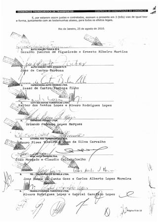 E, por estarem assim justas e contratadas, assinam o presente em 3 (três) vias de igual teor
e forma, juntamente com as testemunhas abaixo, para todos os efeitos legais.
Rio de Janeiro, 25 de agosto de 2010
AUTO VIAÇAO TIJUCA S/A
Geral/do Queiroz dê Figueiredo e Ernesto Ribeiro Martins
CAPRICHOSA AUTO ÔNIBUS LTDA.
Isaac de Castro/ÈTârb05a Fi
4. CITY RIO ROTAS TURÍSTICAS LTDA. 7
Valter dos Santos Lopes e Alvaro Rodrigues Lopes
Orlando 'Q&9, Jÿopes Marques
ISPpiCTES/TÍDALITORAL RIO Tl
Pires l/L
7. -REA£ AUTP'ONIÿUSLTDA.
xfõao Morgado e -Cláudio Coelho
SPORTpS ESTRELA LTDA.
ÿunha Goes e Carlos Alberto Lopes Moreira
translitorâneA turística Ltda. /
Alvaro Rodrigues Lopes e Gabriel Garo
 