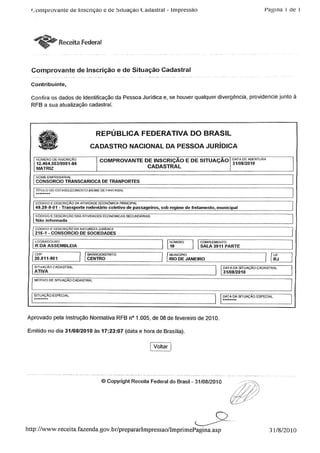 Comprovante de inscrição e de Situação Cadastral - Impressão Pagina i de 1
Receita Federal
Comprovante de Inscrição e de Situação Cadastral
Contribuinte,
Confira os dados de Identificação da Pessoa Jurídica e, se houver qualquer divergência, providencie junto à
RFB a sua atualização cadastral.
REPÚBLICA FEDERATIVA DO BRASIL
CADASTRO NACIONAL DA PESSOA JURÍDICA
NÚMERO DE INSCRIÇÃO
I 12.464.553/0001-84
MATRIZ
COMPROVANTE DE INSCRIÇÃO E DESITUAÇAO °*™0D,ÿRTURA______ ___ _ , ó l/Uo/ZU1U
CADASTRAL
NOME EMPRESARIAL
CONSORCIO TRANSCARIOCfl DE TRANPORTES
I IirULO DO ESTABELECIMENTO (NOME DE FANTASIA)
[ CÓDIGO EDESCRIÇÃO DA ATIVTDAOE ECONÓMICA PRINCIPAL
49.29-9-01 - Transporte rodoviário coletivo de passageiros, sob regime de fretamento, municipal
CÓDIGO EDESCRIÇÃODAS ATIVIDADES ECONÓMICASSECUNDÁRIAS
Não informada
1 CÓDIGO£ DESCRIÇÃO DA NA1UREZA JURÍDICA
215-1 - CONSORCIO DE SOCIEDADES
LOGRADOURO
R DA ASSEMBLEIA
CEP
20.011-901
I BAIRRO/DISTRITO
CENTRO
NUMERO
10
.COMPLEMENTO
SALA 3911 PARTE
MUNICÍPIO
RIO DE JANEIRO
STUAÇAO CADASTRAL
ATIVA_
MOTIVO DE SITUAÇÃO CADASTRAL
' DATA DA STUAÇÃO
31/08/2010
CADASTRAL
I STUAÇAO ESPECIAL i OATA OA SITUAÇÃO ESPECIAL
Aprovado pela Instrução Normativa RFB n° 1.005, de 08 de fevereiro de 2010.
Emitido no dia 31/08/2010 às 17:23:07 (data e hora de Brasília).
Í Voltar I
© Copyright Receita Federal do Brasil - 31/08/2010
///,//'rA%s7//
http://www.receita.fazenda.gov.br/prepararlmpressao/lmprimePagina.asp 31/8/2010
 