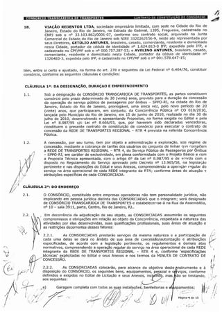 18. VIAÇÃO REDENTOR LTDA, sociedade empresária limitada, com sede na Cidade do Rio de
Janeiro, Estado do Rio de Janeiro, na Estrada do Gabinal, 1395, Freguesia, cadastrada no
CNPJ sob o n° 33.103.862/0001-07, conforme seu contrato social, arquivado na Junta
Comercial do Estado do Rio de Janeiro sob NIRE 3320262156-9, neste ato representada por
seus Diretores, GETÚLIO ANTUNES, brasileiro, casado, comerciante, residente e domiciliado
nesta Cidade, portador da cédula de identidade n° 1.624.813-0 IFP, expedida pelo IFP, e
cadastrado no CPF/MF sob o n° 000.757.287-53; e AVELINO ANTUNES, brasileiro, casado,
comerciante, residente e domiciliado nesta Cidade, portador da cédula de identidade n°
1326483-3, expedida pelo IFP, e cadastrado no CPF/MF sob o n° 001.578.647-15;
têm, entre si certo e ajustado, na forma do art. 278 e seguintes da Lei Federal n° 6.404/76, constituir
consórcio, conforme as seguintes cláusulas e condições:
CLÁUSULA Ia: DA DESIGNAÇÃO, DURAÇAO E EMPREENDIMENTO
1.1. Sob a designação de CONSÓRCIO TRANSCARIOCA DE TRANSPORTES, as partes constituem
consórcio pelo prazo determinado de 20 (vinte) anos, previsto para a duração da concessão
da operação do serviço público de passageiros por ônibus - SPPO-RJ, na cidade do Rio de
Janeiro, Estado do Rio de Janeiro, prorrogável, uma única vez, pelo novo período de 20
(vinte) anos, que participaram, em conjunto, da Concorrência Pública n° CO 010/2010,
lançada pelo Município do Rio de Janeiro, em 15 de junho de 2010, realizada no dia 30 de
julho de 2010, desenvolvendo e apresentando Propostas, na forma exigida no Edital e pela
Lei n° 8.987/95 c/c Lei n° 8.666/93, que, por haverem sido declaradas vencedoras,
constituem o presente contrato de constituição de consórcio para executar o contrato de
concessão da REDE DE TRANSPORTES REGIONAL - RTR 4 prevista na referida Concorrência
Pública.
yfi
A concessão, por seu turno, tem por objeto a administração e exploração, soo regime de
concessão, mediante a cobrança de tarifas dos usuários do conjunto de linhas que rompcem
a REDE DE TRANSPORTES REGIONAL - RTR 4, do Serviço Público de Passageiros por Ônibus
- SPPO-RJ, em caráter de exclusividade, em plena conformidade com o Projeto Básico e com
a Proposta Técnica apresentada, com o artigo 6o da Lei n° 8.987/95 e de acordo com o
disposto no Regulamento do Serviço aprovado pelo Decreto n° 13.965/58, na legislação
pertinente e nas disposições do Edital e seus Anexos, compreendendo a operação regular do
serviço na área operacional de cada REDE integrante da RTR; conforme áreas de atuaçâo e
atribuições específicas de cada CONSORCIADA.
CLAUSULA 2a: DO ENDEREÇO
O CONSÓRCIO, constituído entre empresas operadoras não tem personalidade jurídica, não
implicando em pessoa jurídica distinta das CONSORCIADAS que o integram; será designado
de CONSÓRCIO TRANSCARIOCA DE TRANSPORTES e estabelecer-se-á na Rua da Assembléia,
n° 10 - sala 3911, parte, Centro, Rio de Janeiro, RJ..
Em decorrência da adjudicação de seu objeto, as CONSORCIADAS assumirão os seguintes
compromissos e obrigações em relação ao objeto da Concorrência, respeitada a natureza das
atividades por elas desenvolvidas, suas qualificações profissionais, suas áreas de atuação e
as restrições decorrentes desses fatores:
2.2.1. As CONSORCIADAS prestarão serviços da mesma natureza e a participação de
cada uma delas se dará no âmbito de sua área de concessão/autorização e atribuições
especificadas, de acordo com a legislação pertinente, os regulamentos e demais atos
normativos, compreendendo a operação regular do serviço na área operacional de cada REDE
integrante da REDE DE TRANSPORTES REGIONAL - RTR 4 e, conforme 'especificações
técnicas' explicitadas no Edital e seus Anexos e nos termos da MINUTA DE CONTRATO DE
CONCESSÃO.
2.2.2. ÿ
As CONSORCIADAS colocarão, para alcance do objetivo deste /instrumento e à
disposição do CONSÓRCIO, os seguintes bens, equipamentos, pessoal e sérviços, conforme
definidos e exigidos no Edital de Licitação e seus Anexos, incUítnHb, mas Uão se limitando,
aos seguintes: X y y
Garagem completa com todas as suas instalaçõeè, benfeitorias e equipamentos;
i. V/ Página-ÿ de 10
 