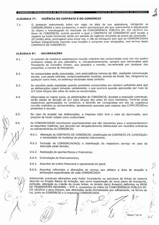 CLÁUSULA 7a: VIGÊNCIA DO CONTRATO E DO CONSORCIO
O presente instrumento entra em vigor na data de sua assinatura, obrigando as
CONSORCIADAS e seus sucessores, e assim permanecerá até que sobrevenha a adjudicação
do objeto e homologação do resultado da CONCORRÊNCIA PÚBLICA N°. CO 10/2010 em
favor do CONSÓRCIO, evento perante o qual o CONTRATO DE CONSÓRCIO será levado a
registro na Junta Comercial, tendo um período de vigência vinculada ao prazo da concessão -
20 (vinte) anos, prorrogável uma única vez, e não se extinguirá sem que as CONSORCIADAS
tenham integralmente exercido suas funções e cumprido suas obrigações, nos termos deste
CONTRATO DE CONSÓRCIO.
CLAUSULA 8a:
O contrato de consórcio estabelecerá reunião ordinária das consorciadas uma vez nos quatro
primeiros meses do ano calendário, e, extraordinariamente, sempre que convocadas pelo
Presidente do Conselho Diretor, que presidirá a reunião, secretariada por qualquer dos
presentes, a convite do Presidente.
As consorciadas serão convocadas, com antecedência mínima de 48h, mediante comunicação
escrita, com pauta indicada, comprovadamente recebida, através de email, fax, telegrama ou
qualquer outro meio, no endereço declarado neste contrato.
As reuniões serão instaladas quando presentes consorciadas em número suficiente para que
as deliberações sejam tomadas validamente, o que ocorrerá quando aprovadas por mais de
2/3 (dois terços) dos votos de todas as consorciadas.
Observadas as regras supra, as deliberações do CONSÓRCIO, durante a execução contratual,
serão objeto de decisão de 2/3 (dois terços) dos votos de seus membros, medk'as pelas
respectivas participações no consórcio, e deverão ser consignadas em ata da respectiva
reunião ordinária ou extraordinária, devidamente assinada pela maioria das CONSORCIADAS
presentes à reunião.
No caso de empate nas deliberações, a Empresa Líder terá o voto de desempate, sem
prejuízo de haver votado como consorciada.
As CONSORCIADAS reconhecem expressamente que são relevantes para o empreendimento
as seguintes matérias, que deverão ser obrigatoriamente deliberadas em reuniões ordinárias
ou extraordinárias do CONSÓRCIO:
8.6.1. Alteração do CONTRATO DE CONSÓRCIO, modificação do CONTRATO DE CONCESSÃO
e necessidade de mudança do presente instrumento;
8.6.2. Exclusão de CONSORCIADA(S) e distribuição do respectivo serviço no caso da
assunção pelas demais;
8.6.3. Realização de aportes físicos e financeiros;
8.6.4. Contratação de financiamentos;
8.6.5. Assuntos de ordem financeira e operacional em geral.
8.6.6. Assuntos referentes a alterações do serviço que afetem a área de atuação e
atribuições especificadas de cada CONSORCIADA.
Sobrevindo eventuais alterações pelo Poder Concedente na estrutura de linhas do sistema
descrito no Projeto Básico da licitação, tais como implantação de novo plano de transporte,
extinção, alteração ou criação de novas linhas, no âmbito da(s) Áreas(s) definidas na REDE
DE TRANSPORTES REGIONAL - RTR 4, constantes do Edital de CONCORRÊNCIA PÚBLICA N°.
CO 10/2010 e seus Anexos, tais alterações serão formalizadas por aditamento, na forma da
Lei, junto ao CONSÓRCIO e à respectiva CONSORCIADA. /
ST
Página 7 de 10
 
