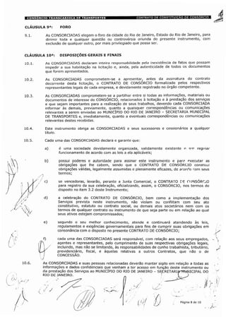 CLÁUSULA 9a: FORO
9.1. As CONSORCIADAS elegem o foro da cidade do Rio de Janeiro, Estado do Rio de Janeiro, para
dirimir toda e qualquer questão ou controvérsia oriunda do presente instrumento, com
exclusão de qualquer outro, por mais privilegiado que possa ser.
CLÁUSULA 10a: DISPOSIÇÕES GERAIS E FINAIS
10.1. As CONSORCIADAS declaram inteira responsabilidade pela inexistência de fatos que possam
impedir a sua habilitação na licitação e, ainda, pela autenticidade de todos os documentos
que forem apresentados.
10.2. As CONSORCIADAS comprometem-se a apresentar, antes da assinatura do contrato
decorrente desta licitação, o CONTRATO DE CONSORCIO formalizado pelos respectivos
representantes legais de cada empresa, e devidamente registrado no órgão competente.
10.3. As CONSORCIADAS comprometem-se a partilhar entre si todas as informações, materiais ou
documentos de interesse do CONSÓRCIO, relacionados à licitação e à prestação dos serviços
e que sejam importantes para a realização de seus trabalhos, devendo cada CONSORCIADA
informar às demais, previamente, quanto a quaisquer correspondências ou comunicações
relevantes a serem enviadas ao MUNICÍPIO DO RIO DE JANEIRO - SECRETARIA MUNICIPAL
DE TRANSPORTES e, imediatamente, quanto a eventuais correspondências ou comunicações
relevantes destes recebidas.
10.4. Este instrumento obriga as CONSORCIADAS e seus sucessores e cessionários a qualquer
título.
Cada uma das CONSORCIADAS declara e garante que:
a) é uma sociedade devidamente organizada, validamente existente e em regular
funcionamento de acordo com as leis a ela aplicáveis;
b) possui poderes e autoridade para assinar este instrumento e para executar as
obrigações que lhe cabem, sendo que o CONTRATO DE CONSÓRCIO constnui
obrigações válidas, legalmente assumidas e plenamente eficazes, de acordo com seus
termos;
c) se vencedoras, levarão, perante a Junta Comercial, o CONTRATO DE CONSÓRCiO
para registro da sua celebração, oficializando, assim, o CONSÓRCIO, nos termos do
disposto no item 3.2 deste Instrumento;
d) a celebração do CONTRATO DE CONSÓRCIO, bem como a implementação dos
Serviços prevista neste instrumento, não violam ou conflitam com seu ato
constitutivo, estatuto ou contrato social, ou demais atos societários nem com os
termos de qualquer contrato ou instrumento de que seja parte ou em relação ao qual
seus ativos estejam compromissados;
e) segundo o seu melhor conhecimento, atende e continuará atendendo às leis,
regulamentos e exigências governamentais para fins de cumprir suas obrigações em
consonância com o disposto no presente CONTRATO DE CONSÓRCIO;
f) cada uma das CONSORCIADAS será responsável, com relação aos seus empregados,
agentes e representantes, pelo cumprimento de suas respectivas obrigações legais,
I / incluindo, mas não se limitando, às responsabilidades de cunho trabalhista, tributário,
f previdenciário, fiscal, e àquelas relativas a outros Contratos, que não o de
/ CONCESSÃO.
As CONSORCIADAS e suas pessoas relacionadas deverão manter sigilo em relação a todas as
informações e dados confidenciais que venham a ter acesso em função deste instrumento ou
da prestação dos Serviços ao MUNICÍPIO DO RIO DE JANEIRO - SÿCRETARIA-MUNICIPAL DO
RIO DE JANEIRO. „ ' [ )
<ÿ /
Página 8 de 10
 