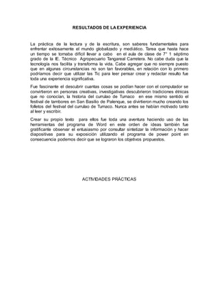 RESULTADOS DE LA EXPERIENCIA 
La práctica de la lectura y de la escritura, son saberes fundamentales para 
enfrentar exitosamente el mundo globalizado y mediático. Tarea que hasta hace 
un tiempo se tornaba difícil llevar a cabo en el aula de clase de 7° 1 séptimo 
grado de la IE. Técnico Agropecuario Tangareal Carretera. No cabe duda que la 
tecnología nos facilita y transforma la vida. Cabe agregar que no siempre puesto 
que en algunas circunstancias no son tan favorables, en relación con lo primero 
podríamos decir que utilizar las Tic para leer pensar crear y redactar resulto fue 
toda una experiencia significativa. 
Fue fascinante el descubrir cuantas cosas se podían hacer con el computador se 
convirtieron en personas creativas, investigativas descubrieron tradiciones étnicas 
que no conocían, la historia del currulao de Tumaco en ese mismo sentido el 
festival de tambores en San Basilio de Palenque, se divirtieron mucho creando los 
folletos del festival del currulao de Tumaco. Nunca antes se habían motivado tanto 
al leer y escribir. 
Crear su propio texto para ellos fue toda una aventura haciendo uso de las 
herramientas del programa de Word en este orden de ideas también fue 
gratificante observar el entusiasmo por consultar sintetizar la información y hacer 
diapositivas para su exposición utilizando el programa de power point en 
consecuencia podemos decir que se lograron los objetivos propuestos. 
ACTIVIDADES PRÁCTICAS 
 