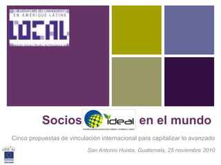 +




           Socios             IDEAL en el mundo
Cinco propuestas de vinculación internacional para capitalizar lo avanzado
                           San Antonio Huista, Guatemala, 25 noviembre 2010
 