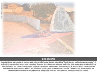 Adaptando-se à proposta do evento, esta intervenção busca discutir a temática “Existir Juntos na Contemporaneidade”. A
ação pictórica acontece sobre uma cobertura de areia no chão com o apoio de estêncil e tinta spray. A dimensão pictórica
intervinda leva em conta o tamanho da projeção da sombra (neste caso, de uma pedra). A proporção do trabalho vai se
alterando de acordo com o horário em virtude da mudança da incidência da luz solar. Desse modo, a intervenção se
assemelha visualmente a um ponteiro de relógio que marca a passagem do tempo por meio da pintura.
DESCRIÇÃO
FotodeMarcosCichelero
 