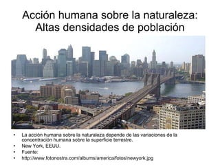 Acción humana sobre la naturaleza: Altas densidades de población La acción humana sobre la naturaleza depende de las variaciones de la concentración humana sobre la superficie terrestre. New York, EEUU. Fuente: http://www.fotonostra.com/albums/america/fotos/newyork.jpg 