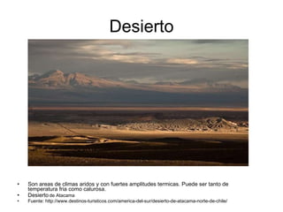 Desierto Son areas de climas aridos y con fuertes amplitudes termicas. Puede ser tanto de temperatura fria como calurosa. Desierto   de Atacama Fuente: http://www.destinos-turisticos.com/america-del-sur/desierto-de-atacama-norte-de-chile/ 