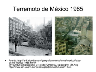 Terremoto de México 1985 Fuente: http://ar.kalipedia.com/geografia-mexico/tema/mexico/fotos-sismo-mexico-1985.html?x1=20080507klpgeogmx_31.Ies&x=20080507klpgeogmx_24.Kes http://www.ssn.unam.mx/website/jsp/Sismo85/Fotos/f1.htm 