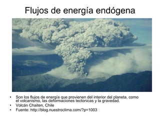 Flujos de energía endógena Son los flujos de energía que provienen del interior del planeta, como el volcanismo, las deformaciones tectonicas y la gravedad. Volcán Chaiten, Chile Fuente: http://blog.nuestroclima.com/?p=1003  
