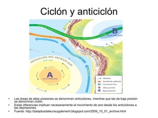 Ciclón y anticiclón Las áreas de altas presiones se denominan anticiclones, mientras que las de baja presión se denominan ciclón. Estas diferencias implican necesariamente el movimiento de aire desde los anticiclones a las depresiones.  Fuente: http://dataplusdateunsupplement.blogspot.com/2009_10_01_archive.html 