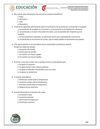 Subsecretaría de Educación Media Superior
Dirección General de Educación Tecnológica Industrial y de Servicios
Dirección Académica e Innovación Educativa
Subdirección de Innovación Académica
100
4. ¿En cuál de estas ubicaciones hay una menor presión atmosférica?
a. Playa.
b. Montaña 1.
c. Valle.
d. Montaña 2.
5. ¿Cuál de las siguientes afirmaciones sobre el movimiento de las partículas corresponde a los gases?
a. Las partículas de los gases no se mueven y, si se presenta es principalmente vibratorio.
b. Las partículas se mueven chocando entre ellas y con las paredes del recipiente que las
contiene.
c. Al estar levemente separadas, las partículas tienen poca posibilidad de movimiento.
d. Las partículas se encuentran tan juntas, que es imperceptible el movimiento que poseen.
6. ¿Por qué la presión en los neumáticos de los automóviles aumenta en verano?
Porque las moléculas del gas:
a. Aumentan de tamaño
b. Disminuyen de tamaño
c. Se mueven con mayor rapidez
d. Se mueven con menor rapidez
7. Al entrar a una casa y sentir olor a comida, estamos comprobando que:
a. los gases se calientan.
b. los gases tienen masa y ésta se exprime..
c. los gases se difunden mezclándose unos con otros.
d. Los gases se comprimen.
8. La presión atmosférica:
a. Disminuye cuando sube la temperatura
b. Aumenta cuando sube la temperatura
c. Aumenta cuando baja la temperatura
d. Ninguna de las anteriores
9. Cuando disminuimos el volumen de un gas:
a. Aumenta la masa
b. Aumenta la presión
c. Disminuye la temperatura
d. Disminuye la presión
 