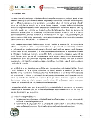 Subsecretaría de Educación Media Superior
Dirección General de Educación Tecnológica Industrial y de Servicios
Dirección Académica e Innovación Educativa
Subdirección de Innovación Académica
102
Los gases y sus leyes
Un gas se caracteriza porque sus moléculas están muy separadas unas de otras, razón por la cual carecen
de forma definida y ocupan todo el volumen del recipiente que los contiene. Son fluidos como los líquidos,
pero se diferencian de éstos por ser sumamente compresibles debido a la mínima fuerza de cohesión
entre sus moléculas. De acuerdo con la teoría cinética molecular, los gases están constituidos por
moléculas independientes como si fueran esferas elásticas en constante movimiento, chocando entre sí y
contra las paredes del recipiente que lo contiene. Cuando la temperatura de un gas aumenta, se
incrementa la agitación de sus moléculas y en consecuencia se eleva la presión. Pero, si la presión
permanece constante, entonces aumentará el volumen ocupado por el gas. Si un gas se comprime, se
incrementan los choques entre sus moléculas y se eleva la cantidad de calor desprendida, como resultado
de un aumento en la energía cinética de las moléculas.
Todos los gases pueden pasar al estado líquido siempre y cuando se les comprima a una temperatura
inferior a su temperatura crítica. La temperatura crítica de un gas es aquella temperatura por encima de
la cual no puede ser licuado independientemente de que la presión aplicada sea muy grande. Los gases
licuados tienen muchas aplicaciones, tal es el caso del oxígeno líquido utilizado en la soldadura autógena
o el hidrógeno líquido que sirve como combustible de las naves espaciales. Los gases cuyo punto de
ebullición se encuentra cercano a la temperatura del medio ambiente, generalmente se conservan en
estado líquido a una alta presión en recipientes herméticamente cerrados, como son los tanques
estacionarios o móviles en los que se almacena gas butano de uso doméstico, o el gas de los encendedores
comerciales de cigarrillo.
Un gas ideal es un gas hipotético que posibilita hacer consideraciones prácticas que facilitan algunos
cálculos matemáticos. Se le supone conteniendo un número pequeño de moléculas, por tanto, su
densidad es baja y su atracción intermolecular es nula. Debido a ello, en un gas ideal el volumen ocupado
por sus moléculas es mínimo, en comparación con el volumen total, por este motivo no existe atracción
entre sus moléculas. Es evidente que en el caso de un gas real sus moléculas ocupan un volumen
determinado y existe una relativa atracción entre las mismas Sin embargo, en muchos casos estos
factores son insignificantes y el gas puede considerarse como ideal.
La teoría cinética de los gases parte de la suposición de que las moléculas de un gas están muy separadas
y se mueven en línea recta hasta que al encontrarse con otra molécula se colisionan con ella o con las
paredes del recipiente que las contiene.
Sus consideraciones principales son:
1. Los gases están constituidos por moléculas de igual tamaño y masa para un mismo gas, pero serán
diferentes si se trata de gases distintos.
2. Las moléculas de un gas contenido en un recipiente se encuentran en constante movimiento,
razón por la cual chocan entre sí o contra las paredes del recipiente que las contiene.
 