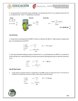 Subsecretaría de Educación Media Superior
Dirección General de Educación Tecnológica Industrial y de Servicios
Dirección Académica e Innovación Educativa
Subdirección de Innovación Académica
104
2. ¿A qué presión se encontrará un gas confinado a un volumen de 2.6 m3
?, si su presión es de 5x 105
Pa
y su volumen es de 1.0 m3
a temperatura constante.
Datos Fórmula Desarrollo
V1 = 2.6 m3
V2 = 1.0 m3
P2 = 5 x 105
2
m
N
Ley de Charles
1. Un gas tiene una temperatura de 400º K y tiene un volumen de 100 cm3
. ¿Qué volumen ocupara este
gas a una temperatura de 310º K?
2. Una masa de determinado gas ocupa un volumen de 1 L a una temperatura de 200º K, y su presión es
la del nivel del mar. A qué temperatura se tiene que encontrar dicho gas para que su volumen aumenta a
1.5 L?
Ley de Gay-Lussac
1. Un gas recibe una presion de 3atm, su temperatura es de 280K y ocupa un volumen de 3.5m2. Si el volumen es
constante y la temperatura aumenta a 310K, ¿Cuál es ahora la presion del gas?
1
2
2
1
V
V
P
P = 3
3
2
5
1
6
.
2
)
0
.
1
(
10
5
m
m
m
N
x
P =
P1= 192307.69 2
m
N
 