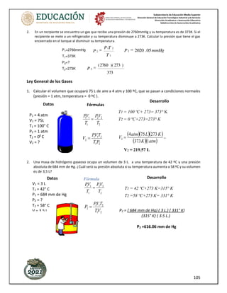 Subsecretaría de Educación Media Superior
Dirección General de Educación Tecnológica Industrial y de Servicios
Dirección Académica e Innovación Educativa
Subdirección de Innovación Académica
105
2. En un recipiente se encuentra un gas que recibe una presión de 2760mmHg y su temperatura es de 373K. Si el
recipiente se mete a un refrigerador y su temperatura disminuye a 273K. Calcular la presión que tiene el gas
enceerrado en el tanque al disminuir su temperatura.
Ley General de los Gases
1. Calcular el volumen que ocupará 75 L de aire a 4 atm y 100 ºC, que se pasan a condiciones normales
(presión = 1 atm, temperatura = 0 ºC ).
2. Una masa de hidrógeno gaseoso ocupa un volumen de 3 L. a una temperatura de 42 ºC y una presión
absoluta de 684 mm de Hg. ¿Cuál será su presión absoluta si su temperatura aumenta a 58 ºC y su volumen
es de 3,5 L?
Datos
P1 = 4 atm
V1 = 75L
T1 = 100° C
P2 = 1 atm
T2 = 00
C
V2 = ?
Fórmulas
2
2
2
1
1
1
T
V
P
T
V
P
=
2
1
2
1
1
2
P
T
T
V
P
V =
Desarrollo
T1 = 100 ºC+ 273= 373° K
T2 = 0 ºC+273=273° K
( )( )( )
( )( )
atm
K
K
L
atm
V
1
373
273
75
4
2 = =
V2 = 219.57 L
Datos
V1 = 3 L
T1 = 42° C
P1 = 684 mm de Hg
P2 = ?
T2 = 58° C
V = 3.5 L
Fórmula
2
2
2
1
1
1
T
V
P
T
V
P
=
2
1
2
1
1
2
V
T
T
V
P
P =
Desarrollo
T1 = 42 ºC+273 K=315° K
T2 =58 ºC+273 K= 331° K
P2 = ( 684 mm de Hg) ( 3 L.) ( 331° K)
(315° K) ( 3.5 L.)
P2 =616.06 mm de Hg
 
