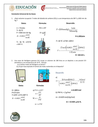 Subsecretaría de Educación Media Superior
Dirección General de Educación Tecnológica Industrial y de Servicios
Dirección Académica e Innovación Educativa
Subdirección de Innovación Académica
106
Constante Universal de los Gases
1. ¿Qué volumen ocuparán 7 moles de bióxido de carbono (CO2) a una temperatura de 36º C y 830 mm de
Hg ?
2. Una masa de hidrógeno gaseoso (H2) ocupa un volumen de 180 litros en un depósito a una presión 0.9
atmósferas y una temperatura de 16 ºC. Calcular:
a) ¿Cuántos moles de hidrógeno se tienen?
b) ¿A qué masa equivale el número de moles contenidos en el deposito?
Datos
n = 7moles
T= 36 ºC
P = 830 mm de Hg
molK
atmL
R 0821
.
0
=
T= 36 ºC +273°K
=309° K
V = (7 mol)
(0.0821 L. atm /
mol K) (309 K)
1.92 Atm
V= 162.62 L.
R=0.0821m/mol K
V= ?
Fórmulas
PV= n RT
V= n RT
P
Desarrollo
( )
mmHg
atm
mmHg
P
760
1
830
=
P=1.092atm
T= 36 ºC +273K =309 K
( ) ( )
atm
K
K
mol
L
atm
mol
V
92
.
1
309
0821
.
0
7 







=
V= 162.62 L.
Datos
V= 180Lts
P=0.9 atm
T=16ºC +273=289° K
molK
atmL
R 0821
.
0
=
Fórmulas
a) P V = n R T
RT
PV
n =
b)
PM
m
n =
PM
n
m =
Desarrollo
a)
( )( )
( )
72
.
23
162
289
0821
.
0
180
9
.
0 mol
K
K
mol
L
atm
L
atm
n =








=
n=6.829 mol
b) PM H2 = 2 g/mol
m = (6.829 mol)(2g/mol)
m = 13.658 g de H2
 