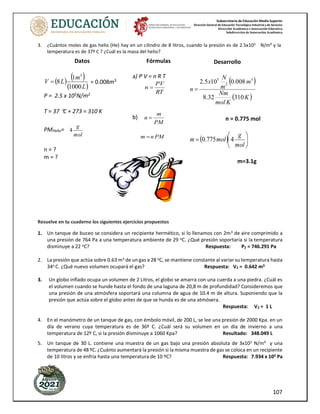 Subsecretaría de Educación Media Superior
Dirección General de Educación Tecnológica Industrial y de Servicios
Dirección Académica e Innovación Educativa
Subdirección de Innovación Académica
107
3. ¿Cuántos moles de gas helio (He) hay en un cilindro de 8 litros, cuando la presión es de 2.5x105 N/m² y la
temperatura es de 37º C ? ¿Cuál es la masa del helio?
Resuelve en tu cuaderno los siguientes ejercicios propuestos
1. Un tanque de buceo se considera un recipiente hermético, si lo llenamos con 2m3 de aire comprimido a
una presión de 764 Pa a una temperatura ambiente de 29 oC. ¿Qué presión soportaría si la temperatura
disminuye a 22 oC? Respuesta: P2 = 746.291 Pa
2. La presión que actúa sobre 0.63 m3 de un gas a 28 oC, se mantiene constante al variar su temperatura hasta
34o C. ¿Qué nuevo volumen ocupará el gas? Respuesta: V2 = 0.642 m3
3. Un globo inflado ocupa un volumen de 2 Litros, el globo se amarra con una cuerda a una piedra. ¿Cuál es
el volumen cuando se hunde hasta el fondo de una laguna de 20,8 m de profundidad? Consideremos que
una presión de una atmósfera soportará una columna de agua de 10.4 m de altura. Suponiendo que la
presión que actúa sobre el globo antes de que se hunda es de una atmósera.
Respuesta: V2 = 1 L
4. En el manómetro de un tanque de gas, con émbolo móvil, de 200 L, se lee una presión de 2000 Kpa. en un
día de verano cuya temperatura es de 36º C. ¿Cuál será su volumen en un día de invierno a una
temperatura de 12º C, si la presión disminuye a 1060 Kpa? Resultado: 348.049 L
5. Un tanque de 30 L. contiene una muestra de un gas bajo una presión absoluta de 3x105 N/m² y una
temperatura de 48 ºC. ¿Cuánto aumentará la presión si la misma muestra de gas se coloca en un recipiente
de 10 litros y se enfría hasta una temperatura de 10 ºC? Respuesta: 7.934 x 105 Pa
Datos
( ) ( )
( )
L
m
L
V
1000
1
8
3
= = 0.008m3
P = 2.5 x 105
N/m2
T = 37 C + 273 = 310 K
PMHelio=
mol
g
4
n = ?
m = ?
Fórmulas
a) P V = n R T
RT
PV
n =
b)
PM
m
n =
PM
n
m =
Desarrollo
( )
( )
K
K
mol
Nm
m
m
N
x
n
310
32
.
8
008
.
0
10
5
.
2 3
2
5
=
n = 0.775 mol
( ) 





=
mol
g
mol
m 4
775
.
0
m=3.1g
 