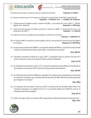 Subsecretaría de Educación Media Superior
Dirección General de Educación Tecnológica Industrial y de Servicios
Dirección Académica e Innovación Educativa
Subdirección de Innovación Académica
108
6. ¿Qué volumen ocupan 2 moles de un gas en condiciones normales? Respuesta: V= 44.826 L.
7. ¿Cuántas moléculas hay en 1 cm3 de gas en condiciones normales? (N.A= 6.023 X1023 moléculas/mol)
Respuestas: n=4.461x10-5 mol y n=26.868 x 1018 moléculas
8. ¿Cuántos gramos de oxígeno ocupa un volumen de 2300 L. a una presión de 2 atm y 190º C ? (PM del
oxígeno es de 32 g/mol). Respuesta: m= 3872.416 g
9. ¿Cuál es la masa molecular de 2694 g. que tiene un volumen de 1600 L. a una presión de 2 atm y una
temperatura de 190º C? Respuesta: m = 32 g/mol
10. ¿Calcular el volumen ocupado por 8 g. de oxígeno en condiciones normales?
Respuesta: V=5603.325 cm3
11. Un tanque de 690 L. de volumen, contiene oxígeno a 30 ºC y 5 atm de presión. Calcular la masa del oxígeno
en el tanque. Respuesta: m= 4437.952 g.
12.- Un gas ocupa un volumen de 4,000 m3
a una presión absoluta de 200 kPa. ¿Cuál será la nueva presión
si el gas es comprimido lentamente hasta 2,00 m3
a temperatura constante?
Resp. 400 kPa.
13.- Doscientos centímetros cúbicos de un gas a 20º C, se expanden hasta un volumen de 212 cm3
a
presión constante ¿Cuál es la temperatura final en grados centígrados?
Resp. 37.6 ºC
14.- Un cilindro de acero contiene un gas a 27º C. La presión manométrica es de 140 kPa. Si la temperatura
del recipiente se eleva hasta 79º C ¿Cuál será la nueva presión manométrica?
Resp. 182 kPa
15.- Un cilindro de acero contiene 2.00 kg de un gas ideal. De un día para otro la temperatura y el volumen
se mantienen constantes, pero la presión absoluta disminuye de 500 a 450 kPa ¿Cuantos gramos del
gas se fugaron en ese lapso?
Resp. 200 g
16.- Un compresor de aire recibe 2 m3
de aire a 20º C y la presión de una atmósfera (101.3 kPa). Si el
compresor descarga en un depósito de 0.3 m3
a una presión absoluta de 1500 kPa, ¿Cuál es la
temperatura del aire descargado?
Resp. 651 °K
17.- Si 0.8 L de un gas a 10º C se calientan a 90º C bajo presión constante ¿Cuál será el nuevo volumen?
Resp. 1.03 L
 
