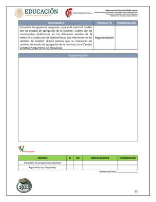 Subsecretaría de Educación Media Superior
Dirección General de Educación Tecnológica Industrial y de Servicios
Dirección Académica e Innovación Educativa
Subdirección de Innovación Académica
11
ACTIVIDAD 2 PRODUCTO PONDERACIÓN
Considera las siguientes preguntas: ¿qué es la materia? ¿cuáles
son los estados de agregación de la materia?, ¿cómo son los
movimientos moleculares en los diferentes estados de la
materia? y ¿cuáles son los factores físicos que intervienen en los
cambios de estado? ¿Cómo piensas que se relacionan los
cambios de estado de agregación de la materia con el Cambio
Climático? Argumenta tus respuestas
Argumentación
Argumentación
Evaluación
CRITERIO SI NO OBSERVACIONES PONDERACIÓN
Considera las preguntas propuestas
Argumenta sus respuestas
Porcentaje total: ________________
 