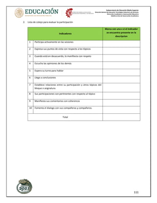 Subsecretaría de Educación Media Superior
Dirección General de Educación Tecnológica Industrial y de Servicios
Dirección Académica e Innovación Educativa
Subdirección de Innovación Académica
111
2. Lista de cotejo para evaluar la participación
Indicadores
Marca con una x si el indicador
se encuentra presente en la
descripcion
1 Participa activamente en las sesiones
2 Expresa sus puntos de vista con respecto a los tópicos
3 Cuando está en desacuerdo, lo manifiesta con respeto
4 Escucha las opiniones de los demás
5 Espera su turno para hablar
6 Llega a conclusiones
7 Establece relaciones entre su participación y otros tópicos del
bloque o asignatura.
8 Sus participaciones son pertinentes con respecto al tópico
9 Manifiesta sus comentarios con coherencia
10 Fomenta el dialogo con sus compañeras y compañeros.
Total
 