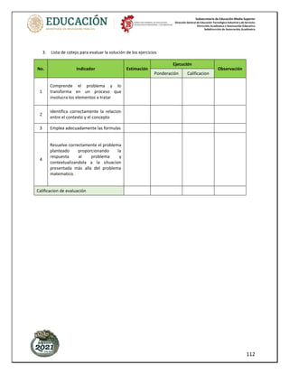 Subsecretaría de Educación Media Superior
Dirección General de Educación Tecnológica Industrial y de Servicios
Dirección Académica e Innovación Educativa
Subdirección de Innovación Académica
112
3. Lista de cotejo para evaluar la solución de los ejercicios
No. Indicador Estimación
Ejecución
Observación
Ponderación Calificacion
1
Comprende el problema y lo
transforma en un proceso que
involucra los elementos a tratar
2
Identifica correctamente la relacion
entre el contexto y el concepto
3 Emplea adecuadamente las formulas
4
Resuelve correctamente el problema
planteado proporcionando la
respuesta al problema y
contextualizandola a la situacion
presentada más alla del problema
matematico.
Calificacion de evaluación
 