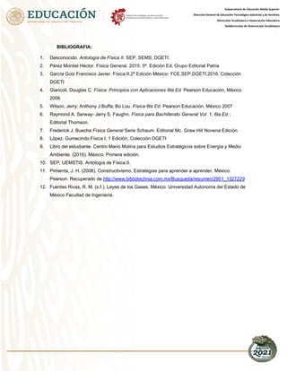 Subsecretaría de Educación Media Superior
Dirección General de Educación Tecnológica Industrial y de Servicios
Dirección Académica e Innovación Educativa
Subdirección de Innovación Académica
BIBLIOGRAFIA:
1. Desconocido. Antología de Física II. SEP, SEMS, DGETI.
2. Pérez Montiel Héctor. Física General. 2015. 5ª. Edición Ed. Grupo Editorial Patria
3. García Goiz Francisco Javier. Física II.2ª Edición México: FCE,SEP,DGETI,2016. Colección
DGETI
4. Giancoli, Douglas C. Física: Principios con Aplicaciones 6ta Ed. Pearson Educación, México
2006
5. Wilson, Jerry; Anthony J.Buffa; Bo Lou. Física 6ta Ed. Pearson Educación, México 2007
6. Raymond A. Serway- Jerry S. Faughn. Física para Bachillerato General Vol. 1; 6ta Ed.;
Editorial Thomson.
7. Frederick J. Bueche Física General Serie Schaum. Editorial Mc. Graw Hill Novena Edición.
8. López, Gumecindo.Física I, 1 Edición, Colección DGETI
9. Libro del estudiante. Centro Mario Molina para Estudios Estratégicos sobre Energía y Medio
Ambiente. (2016). México. Primera edición.
10. SEP, UEMSTIS. Antología de Física II.
11. Pimienta, J. H. (2008). Constructivismo. Estrategias para aprender a aprender. México:
Pearson. Recuperado de 9
http://www.bibliotechnia.com.mx/Busqueda/resumen/2901_132722
12. Fuentes Rivas, R. M. (s.f.). Leyes de los Gases. México: Universidad Autonoma del Estado de
México Facultad de Ingenieria.
 