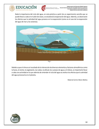 Subsecretaría de Educación Media Superior
Dirección General de Educación Tecnológica Industrial y de Servicios
Dirección Académica e Innovación Educativa
Subdirección de Innovación Académica
14
Dada la importancia del ciclo del agua, en esta práctica a partir de un experimento sencillo que se
puede llevar a cabo en el salón de clases, se estudiará la evaporación del agua. Además, se observarán
los efectos que la salinidad del agua provoca en la evaporación (como es el caso de la evaporación
del agua de mar y los océanos).
Fig.1
Debido a que el clima es el resultado de la interacción de diversos elementos y factores atmosféricos como
la lluvia, el viento, la vegetación, las nubes, la altitud, los cuerpos de agua y el relieve, es importante llevar
a cabo una actividad en la que además de entender el ciclo del agua se analice los efectos que la salinidad
del agua provocaría en el planeta.
Material Centro Mario Molina
 