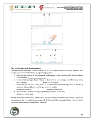Subsecretaría de Educación Media Superior
Dirección General de Educación Tecnológica Industrial y de Servicios
Dirección Académica e Innovación Educativa
Subdirección de Innovación Académica
16
Para el registro y reporte de observaciones
Observa cuidadosamente los cambios que se dan en cada botella durante 30 minutos. Mientras esto
sucede, responder individualmente las siguientes preguntas.
a. Menciona que cambio de fase de agua se está llevando a cabo mientras el Sol calienta el agua.
Cambio de fase: ______________________
b. Para la botella con agua dulce, indica si ha disminuido el nivel del agua tras 30 minutos. Altura
tras 5 minutos:___________________Altura tras 10 minutos: _________________
c. Para la botella con agua salada, indica si ha disminuido el nivel del agua tras 30 minutos y
comparar si descendió más o menos que en la otra botella.
Altura tras 5 minutos:__________________Altura tras 10 minutos: __________________
d. ¿En qué botella queda menos agua líquida después de los 30 minutos?
Botella con menos agua: ____________________________________________________
Pasados los 30 minutos en que las botellas están bajo el sol, coloca las 2 botellas a la sombra. Observa los
cambios que se dan en cada botella por un periodo de 5 minutos. Mientras las botellas se están enfriando,
responder individualmente las siguientes preguntas.
 
