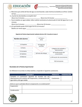 Subsecretaría de Educación Media Superior
Dirección General de Educación Tecnológica Industrial y de Servicios
Dirección Académica e Innovación Educativa
Subdirección de Innovación Académica
17
a. Menciona qué cambio de fase del agua se está llevando a cabo mientras las botellas se enfrían. Cambio
de fase:_______________________________________________________________
b. ¿Cuál de las dos botellas se empañó más?
Altura tras 5 minutos:_____________________ Altura tras 10 minutos: _________________
c. Para la botella con agua salada, indica cuántos centímetros ha disminuido el nivel del agua tras 5 y 10
minutos.
Altura tras 5 minutos: ________________ Altura tras 10 minutos: ____________________
d. ¿En qué botella queda menos agua tras los 10 minutos?
Botella con menos agua: _______________________________________________________
Resultados de la Práctica Experimental
Se reflexiona lo ocurrido en ambas botellas y responder el siguiente cuestionario.
ACTIVIDAD 5 PRODUCTO PONDERACIÓN
Completa el cuestionario siguiente de acuerdo con las
observaciones de la práctica de Evaporación y condensación del
agua dulce y del agua salada.
Cuestionario
¿Cómo es que la salinidad afecta la evaporación y la condensación?
Evaporación:
Condensación:
Nombre del alumno:
 