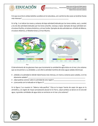 Subsecretaría de Educación Media Superior
Dirección General de Educación Tecnológica Industrial y de Servicios
Dirección Académica e Innovación Educativa
Subdirección de Innovación Académica
18
Si lo que ocurrió en ambas botellas sucediera en la naturaleza, ¿en cuál de los dos casos se tendrían lluvias
más intensas? _____________________________________________________
En la fig. 1 se indican los mares y océanos de baja salinidad (indicado por los tonos violeta, azul, y verde)
y los de alta salinidad (indicados por los tonos amarillo, naranja y rojos). Ejemplos de baja salinidad son:
el océano Pacífico, el océano Antártico, y el mar Caribe. Ejemplos de alta salinidad son: el Golfo de México,
el océano Atlántico, el Mediterráneo y el mar Muerto.
El derretimiento de los glaciares hace que incremente la cantidad de agua dulce en el mar y los océanos
que se encuentran a su alrededor, y con ello la salinidad marítima de estas aguas saladas disminuye.
• ¿Debido a la salinidad en dónde habrá lluvias más intensas, en mares y océanos poco salados, o en los
altamente salados? _________________________________________________________________
• ¿Qué podrías concluir sobre la salinidad de esta región?____________________________________
• ¿concuerda con lo indicado en la figura 1? _______________________________________________
En la figura 2 se muestra la “alberca indo-pacífica”. Ésta es la mayor fuente de vapor de agua en la
atmósfera, y la región de mayor precipitación pluvial en la Tierra. ¿Qué cambios se darían en el ciclo del
agua, si grandes cantidades de agua dulce se vertieran en el mar y los océanos?
Fig.1
Fig.2
 