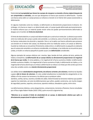 Subsecretaría de Educación Media Superior
Dirección General de Educación Tecnológica Industrial y de Servicios
Dirección Académica e Innovación Educativa
Subdirección de Innovación Académica
21
Elasticidad es la propiedad que tienen los cuerpos de recuperar su tamaño y forma original después de
ser comprimidos o estirados, una vez que desaparece la fuerza que ocasiona la deformación. Cuando
una fuerza actúa sobre un cuerpo provoca un esfuerzo o tensión en el interior del cuerpo ocasionando su
deformación.
En algunos materiales como los metales, la deformación es directamente proporcional al esfuerzo. Sin
embargo, si la fuerza es mayor a un determinado valor, el cuerpo queda deformado permanentemente.
El máximo esfuerzo que un material puede resistir antes de quedar permanentemente deformado se
designa con el nombre de límite de elasticidad.
El límite de elasticidad de un cuerpo está determinado por su estructura molecular. La distancia que existe
entre las moléculas del cuerpo cuando está sometido a un esfuerzo, está en función del equilibrio entre
las fuerzas moleculares de atracción y repulsión. Pero si se le aplica una fuerza suficiente para provocar
una tensión en el interior del cuerpo, las distancias entre las moléculas varían y el cuerpo se deforma.
Cuando las moléculas se encuentran firmemente unidas entre si, la deformación es pequeña no obstante
que el cuerpo este sometido a un esfuerzo considerable, sin embargo, si las moléculas se encuentran poco
unidas, al recibir un esfuerzo pequeño le puede causar una deformación considerable.
Algunos ejemplos de cuerpos elásticos son: resortes, ligas, bandas de hule, pelotas de tenis, pelotas de
futbol y trampolines. La deformación de un cuerpo elástico es directamente proporcional a la magnitud
de la fuerza que recibe. En otras palabras, si la magnitud de la fuerza aumenta al doble, la deformación
también aumenta al doble; si la magnitud de la fuerza aumenta al triple, la deformación se triplica, y si la
magnitud de la fuerza disminuye a la mitad, la deformación se reduce a la mitad; por ello se dice que entre
estas dos variables existe una relación directamente proporcional.
Los sólidos tienen elasticidad de alargamiento, de esfuerzo cortante y de volumen; mientras los líquidos
y gases sólo la tienen de volumen. En esta unidad estudiaremos la elasticidad de alargamiento en los
sólidos a fin de conocer las tensiones y los efectos que se producen sobre
alambres, varillas, barras, resortes y tendido de cables. Determinando las tensiones máximas que pueden
soportar los materiales, así como las deformaciones que sufren, pueden construirse, con mucho margen
de seguridad, puentes, soportes, estructuras, aparatos médicos, elevadores y grúas, entre otros.
Las deformaciones elásticas, como alargamientos, compresiones, torsiones y flexiones, fueron estudiadas
por el físico ingles Robert Hooke (1635-1703), quien enunció la siguiente ley:
“Mientras no se exceda el límite de elasticidad de un cuerpo, la deformación elástica que sufre es
directamente proporcional al esfuerzo recibido”.
 