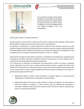 Subsecretaría de Educación Media Superior
Dirección General de Educación Tecnológica Industrial y de Servicios
Dirección Académica e Innovación Educativa
Subdirección de Innovación Académica
22
¿Qué sucede cuando un material se deforma?
Cuando se aplica una fuerza sobre un material, este se estira o comprime como resultado. Todos estamos
familiarizados con materiales como el hule, que se estiran muy fácilmente.
En mecánica, lo importante es la fuerza aplicada por unidad de área; llamamos esfuerzo (σ) a ésta
cantidad. El grado de estiramiento/ compresión que se produce mientras el material responde al esfuerzo
lo llamamos deformación (ϵ). Medimos el esfuerzo con el cociente de la diferencia en la longitud ΔL, entre
la longitud inicial L0 a lo largo de la dirección del esfuerzo, es decir, 𝝐 = 𝜟𝑳/𝑳𝒐
Cada material responde de forma distinta al esfuerzo, y los detalles de la respuesta son importantes para
los ingenieros que deben seleccionar materiales a partir de sus estructuras, así como máquinas que se
comporten de manera predecible bajo esfuerzos esperados.
En la mayoría de los materiales, la deformación que experimentan cuando se les aplica un pequeño
esfuerzo depende de la tensión de los enlaces químicos dentro de ellos. La rigidez del material está
directamente relacionada con la estructura química de éste y de los tipos de enlaces químicos presentes.
Lo que sucede cuando se quita el esfuerzo depende de hasta qué punto los átomos se han movido. En
general hay dos tipos de deformación:
1. Deformación elástica. Cuando se quita el esfuerzo, el material regresa a la forma que tenía
originalmente. La deformación es reversible y no es permanente.
2. Deformación plástica. Esta ocurre cuando se aplica un esfuerzo tan grande a un material que al
retirarlo el material no regresa a su forma anterior. Hay una deformación permanente e
irreversible. Llamamos límite elástico del material al valor mínimo de esfuerzo necesario para
producir una deformación plástica.
Con un resorte y una regla, como se aprecia
en la figura, se comprueba la Ley de Hooke.
Al poner una pesa con una magnitud de 20
g el resorte se estirará 1 cm, pero si la pesa
se cambia por una con una magnitud de 40
g el resorte se estirará 2 cm, y así
sucesivamente.
 