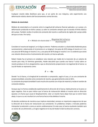 Subsecretaría de Educación Media Superior
Dirección General de Educación Tecnológica Industrial y de Servicios
Dirección Académica e Innovación Educativa
Subdirección de Innovación Académica
23
Cualquier resorte debe diseñarse para que, al ser parte de una máquina, solo experimente una
deformación elástica dentro del funcionamiento normal de esta.
Módulo de elasticidad.
Módulo de elasticidad es el cociente entre la magnitud del esfuerzo (fuerza) aplicada a un cuerpo y la
deformación producida en dicho cuerpo; su valor es constante siempre que no exceda el límite elástico
del cuerpo. También recibe el nombre de constante del resorte o coeficiente de rigidez del cuerpo solido
del que se trate. Por tanto:
𝐾 = 𝑀ó𝑑𝑢𝑙𝑜 𝑑𝑒 𝑒𝑙𝑎𝑠𝑡𝑖𝑐𝑖𝑑𝑎𝑑 =
𝑀𝑎𝑔𝑛𝑖𝑡𝑢𝑑 𝑑𝑒𝑙 𝑒𝑠𝑓𝑢𝑒𝑟𝑧𝑜
𝐷𝑒𝑓𝑜𝑟𝑚𝑎𝑐𝑖ó𝑛
Considere el resorte de longitud L en la figura anterior. Podemos estudiar su elasticidad añadiendo pesas
sucesivamente y observando el incremento en su longitud. Una pesa de 20 N alarga el resorte en 1 cm,
una pesa de 40 N alarga el resorte 2 cm, y una pesa de 60 N alarga el resorte 3 cm. Es evidente que existe
una relación directa entre el estiramiento del resorte y la fuerza aplicada.
Robert Hooke fue el primero en establecer esta relación por medio de la invención de un volante de
resorte para reloj. En términos generales, Hooke descubrió que cuando una fuerza F actúa sobre un
resorte produce en él un alargamiento x que es directamente proporcional a la magnitud de la fuerza. La
Ley de Hooke se representa como:
𝑭 = −𝒌𝒙
Donde F es la fuerza, x la longitud de la extensión o compresión, según el caso, y k es una constante de
proporcionalidad, conocida como constante de resorte, que generalmente está en N/m .
La constante de proporcionalidad k varía mucho de acuerdo con el tipo de material y recibe el nombre de
constante elástica.
Aunque aquí no hemos establecido explícitamente la dirección de la fuerza, habitualmente se le pone un
signo negativo. Esto es para indicar que la fuerza de restauración debida al resorte está en dirección
opuesta a la fuerza que causó el desplazamiento. Jalar un resorte hacia abajo hará que se estire hacia
abajo, lo que a su vez resultará en una fuerza hacia arriba debida al resorte.
Al abordar problemas de mecánica que implican elasticidad, siempre es importante asegurarnos de que
la dirección de la fuerza de restauración sea consistente. En problemas simples a menudo podemos
interpretar la extensión x como un vector unidimensional. En este caso, la fuerza resultante también será
un vector de una dimensión, y el signo negativo en la ley de Hooke le dará la dirección correcta.
 