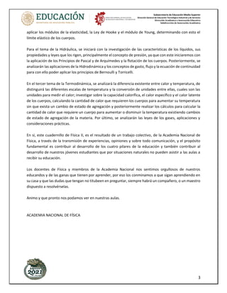 Subsecretaría de Educación Media Superior
Dirección General de Educación Tecnológica Industrial y de Servicios
Dirección Académica e Innovación Educativa
Subdirección de Innovación Académica
3
aplicar los módulos de la elasticidad, la Ley de Hooke y el módulo de Young, determinando con esto el
límite elástico de los cuerpos.
Para el tema de la Hidráulica, se iniciará con la investigación de las características de los líquidos, sus
propiedades y leyes que los rigen, principalmente el concepto de presión, ya que con este iniciaremos con
la aplicación de los Principios de Pascal y de Arquímedes y la flotación de los cuerpos. Posteriormente, se
analizarán las aplicaciones de la Hidrodinámica y los conceptos de gasto, flujo y la ecuación de continuidad
para con ello poder aplicar los principios de Bernoulli y Torricelli.
En el tercer tema de la Termodinámica, se analizará la diferencia existente entre calor y temperatura, de
distinguirá las diferentes escalas de temperatura y la conversión de unidades entre ellas, cuales son las
unidades para medir el calor; investigar sobre la capacidad calorífica, el calor específico y el calor latente
de los cuerpos, calculando la cantidad de calor que requieren los cuerpos para aumentar su temperatura
sin que exista un cambio de estado de agregación y posteriormente realizar los cálculos para calcular la
cantidad de calor que requiere un cuerpo para aumentar o disminuir la temperatura existiendo cambios
de estado de agregación de la materia. Por último, se analizarán las leyes de los gases, aplicaciones y
consideraciones prácticas.
En si, este cuadernillo de Física II, es el resultado de un trabajo colectivo, de la Academia Nacional de
Física, a través de la transmisión de experiencias, opiniones y sobre todo comunicación, y el propósito
fundamental es contribuir al desarrollo de los cuatro pilares de la educación y también contribuir al
desarrollo de nuestros jóvenes estudiantes que por situaciones naturales no pueden asistir a las aulas a
recibir su educación.
Los docentes de Física y miembros de la Academia Nacional nos sentimos orgullosos de nuestros
educandos y de las ganas que tienen por aprender, por eso los conminamos a que sigan aprendiendo en
su casa y que las dudas que tengan no titubeen en preguntar, siempre habrá un compañero, o un maestro
dispuesto a resolvérselas.
Animo y que pronto nos podamos ver en nuestras aulas.
ACADEMIA NACIONAL DE FÍSICA
 