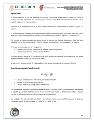 Subsecretaría de Educación Media Superior
Dirección General de Educación Tecnológica Industrial y de Servicios
Dirección Académica e Innovación Educativa
Subdirección de Innovación Académica
31
Aplicaciones
El Módulo de Young es aplicable para diversas funciones, como puede ser en una obra cuando una roca es el
soporte para otras estructuras (los cimientos), para comparar el resultado entre distintos materiales o para
medir la rigidez de un material sólido.
En definitiva, el módulo de Young es vital a la hora de determinar la resistencia de un material u objeto a la
tracción.
El módulo de Young sirve para estudiar los cambios producidos en un material cuando se le aplica una fuerza
de tracción o de compresión a nivel externo. Es muy útil en materias como la ingeniería o la arquitectura.
Por ejemplo, se pueden comparar dos barras hechas de aluminio con distintas dimensiones. Cada una tiene
diferente área de sección transversal y longitud, y ambas son sometidas a una misma fuerza de tracción.
El comportamiento esperado será el siguiente:
• A mayor grosor (sección transversal) de la barra, menos estiramiento.
• A mayor longitud inicial, mayor estiramiento final.
Esto tiene sentido, porque, al fin y al cabo, la experiencia señala que no es igual intentar deformar una liga de
goma que intentar hacerlo con una varilla de acero.
Un parámetro llamado módulo de elasticidad del material es un indicativo de su respuesta elástica.
Ecuación para calcular la deformación
∆𝐿 = (
1
𝑌
) (
𝐿
𝐴
) 𝐹
• A mayor área de sección transversal, menor deformación.
• A mayor longitud, mayor deformación.
• A mayor módulo de Young, menor deformación.
Las unidades del esfuerzo corresponden a newton/metro cuadrado (N/m2). Son también las unidades de
la presión, que en Sistema Internacional llevan el nombre de Pascal. La deformación unitaria ΔL/L en
cambio, es adimensional por ser el cociente entre dos longitudes.
Las unidades del sistema inglés son lb/in2
y también se emplean con mucha frecuencia. El factor de
conversión para ir de una a otra es: 14.7 lb/in2
= 1.01325 x 105
Pa
 