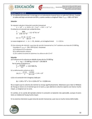 Subsecretaría de Educación Media Superior
Dirección General de Educación Tecnológica Industrial y de Servicios
Dirección Académica e Innovación Educativa
Subdirección de Innovación Académica
33
P R A C T I C A N D O
1) Un alambre de acero de 2 m de largo en un instrumento musical tiene un radio de 0.03 mm. Cuando
el cable está bajo una tensión de 90 N, ¿cuánto cambia su longitud? Dato: Y acero = 200 x 109
N/m2
Solución:
Se requiere calcular el área de la sección transversal
𝐴 = 𝜋𝑅2
= 𝜋. (0.03 𝑥 10 − 3 𝑚)2
= 2.83 × 10−9
𝑚2
El esfuerzo es la tensión por unidad de área:
La nueva longitud es 𝐿 = 𝐿𝑜 + 𝐷𝐿, donde Lo es la longitud inicial: 𝐿 = 2.32 m.
2) Una columna de mármol, cuya área de sección transversal es 2 m2
sostiene una masa de 25 000 kg.
Considere 𝑌 mármol = 50𝑥 109 𝑁/𝑚2.
. Encontrar:
a) El esfuerzo en la columna.
b) La deformación unitaria.
c) ¿En cuánto se acorta la columna si su altura es de 12 m?
Solución
a) El esfuerzo en la columna es debido al peso de los 25 000 kg:
𝑃 = 𝑚𝑔 = 25 000 kg x 9.8 m/s2
= 245 000 N
Por lo tanto el esfuerzo es:
𝐹
𝐴
=
245 000𝑁
2𝑚2
= 122 500 𝑃𝑎
b) La deformación unitaria es ΔL/L:
(∆𝐿 𝐿
⁄ ) =
(𝐹 𝐴
⁄ )
𝑌
=
122500
50 × 109
= 2.45 × 106
c) ΔL es la variación de la longitud, dada por:
ΔL = 2.45 x 10-6
x 12 m =2.94 x10-5
m = 0.0294 mm.
No se espera que la columna de mármol se encoja significativamente. Obsérvese que si bien el Módulo
de Young es menor en el mármol que en el acero, y que además la columna soporta una fuerza mucho
mayor, su longitud casi no varía.
En cambio, en la cuerda del ejemplo anterior la variación es bastante más apreciable, aunque el acero
tiene un módulo de Young mucho mayor.
En la columna interviene su gran área de sección transversal, y por eso es mucho menos deformable.
 