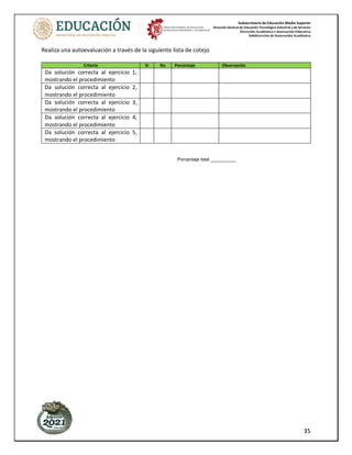 Subsecretaría de Educación Media Superior
Dirección General de Educación Tecnológica Industrial y de Servicios
Dirección Académica e Innovación Educativa
Subdirección de Innovación Académica
35
Realiza una autoevaluación a través de la siguiente lista de cotejo
Porcentaje total __________
Criterio Si No Porcentaje Observación
Da solución correcta al ejercicio 1,
mostrando el procedimiento
Da solución correcta al ejercicio 2,
mostrando el procedimiento
Da solución correcta al ejercicio 3,
mostrando el procedimiento
Da solución correcta al ejercicio 4,
mostrando el procedimiento
Da solución correcta al ejercicio 5,
mostrando el procedimiento
 