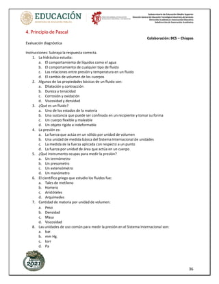 Subsecretaría de Educación Media Superior
Dirección General de Educación Tecnológica Industrial y de Servicios
Dirección Académica e Innovación Educativa
Subdirección de Innovación Académica
36
4. Principio de Pascal
Colaboración: BCS – Chiapas
Evaluación diagnóstica
Instrucciones: Subraya la respuesta correcta.
1. La hidráulica estudia:
a. El comportamiento de líquidos como el agua
b. El comportamiento de cualquier tipo de fluido
c. Las relaciones entre presión y temperatura en un fluido
d. El cambio de volumen de los cuerpos
2. Algunas de las propiedades básicas de un fluido son:
a. Dilatación y contracción
b. Dureza y tenacidad
c. Corrosión y oxidación
d. Viscosidad y densidad
3. ¿Qué es un fluido?
a. Uno de los estados de la materia
b. Una sustancia que puede ser confinada en un recipiente y tomar su forma
c. Un cuerpo flexible y maleable
d. Un objeto rígido e indeformable
4. La presión es:
a. La fuerza que actúa en un sólido por unidad de volumen
b. Una unidad de medida básica del Sistema Internacional de unidades
c. La medida de la fuerza aplicada con respecto a un punto
d. La fuerza por unidad de área que actúa en un cuerpo
5. ¿Qué instrumento ocupas para medir la presión?
a. Un termómetro
b. Un presometro
c. Un extensómetro
d. Un manómetro
6. El científico griego que estudio los fluidos fue:
a. Tales de metileno
b. Homero
c. Aristóteles
d. Arquímedes
7. Cantidad de materia por unidad de volumen:
a. Peso
b. Densidad
c. Masa
d. Viscosidad
8. Las unidades de uso común para medir la presión en el Sistema Internacional son:
a. bar.
b. mm Hg.
c. torr
d. Pa
 